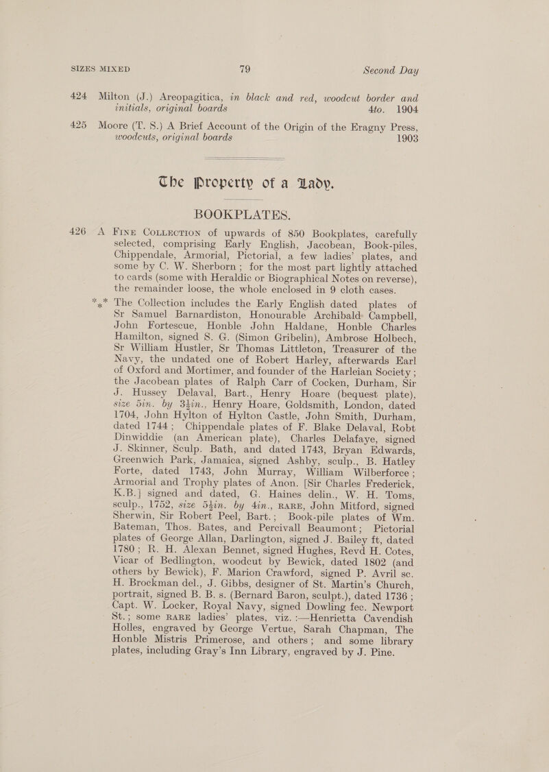 424 Milton (J.) Areopagitica, in black and red, woodcut border and enitials, original boards 4to. 1904 425 Moore (T. 8S.) A Brief Account of the Origin of the Eragny Press, woodcuts, original boards 1903   The Property of a Dady. BOOKPLATES. 426 A Fine CoLLEction of upwards of 850 Bookplates, carefully selected, comprising Early English, Jacobean, Book-piles, Chippendale, Armorial, Pictorial, a few ladies’ plates, and some by C. W. Sherborn ; for the most part lightly attached to cards (some with Heraldic or Biographical Notes on reverse), the remainder loose, the whole enclosed in 9 cloth cases. *,* The Collection includes the Early English dated plates of Sr Samuel Barnardiston, Honourable Archibald Campbell, John Fortescue, Honble John Haldane, Honble Charles Hamilton, signed 8. G. (Simon Gribelin), Ambrose Holbech, Sr William Hustler, Sr Thomas Littleton, Treasurer of the Navy, the undated one of Robert Harley, afterwards Earl of Oxford and Mortimer, and founder of the Harleian Society ; the Jacobean plates of Ralph Carr of Cocken, Durham, Sir J. Hussey Delaval, Bart., Henry Hoare (bequest plate), size din. by 342n., Henry Hoare, Goldsmith, London, dated 1704, John Hylton of Hylton Castle, John Smith, Durham, dated 1744; Chippendale plates of F. Blake Delaval, Robt Dinwiddie (an American plate), Charles Delafaye, signed J. Skinner, Sculp. Bath, and dated 1743, Bryan Edwards, Greenwich Park, Jamaica, signed Ashby, sculp., B. Hatley Forte, dated 1743, John Murray, William Wilberforce ; Armorial and Trophy plates of Anon. [Sir Charles Frederick, K.B.] signed and dated, G. Haines delin., W. H. Toms, sculp., 1752, size 54in. by 4in., RARE, John Mitford, signed Sherwin, Sir Robert Peel, Bart.; Book-pile plates of Wm. Bateman, Thos. Bates, and Percivall Beaumont; Pictorial plates of George Allan, Darlington, signed J. Bailey ft, dated 1780; R. H. Alexan Bennet, signed Hughes, Revd H. Cotes, Vicar of Bedlington, woodcut by Bewick, dated 1802 (and others by Bewick), F. Marion Crawford, signed P. Avril sc. H. Brockman del., J. Gibbs, designer of St. Martin’s Church, portrait, signed B. B. s. (Bernard Baron, sculpt.), dated 1736 ; Capt. W. Locker, Royal Navy, signed Dowling fec. Newport | St.; some RARE ladies’ plates, viz. :—Henrietta Cavendish Holles, engraved by George Vertue, Sarah Chapman, The Honble Mistris Primerose, and others; and some library plates, including Gray’s Inn Library, engraved by J. Pine.