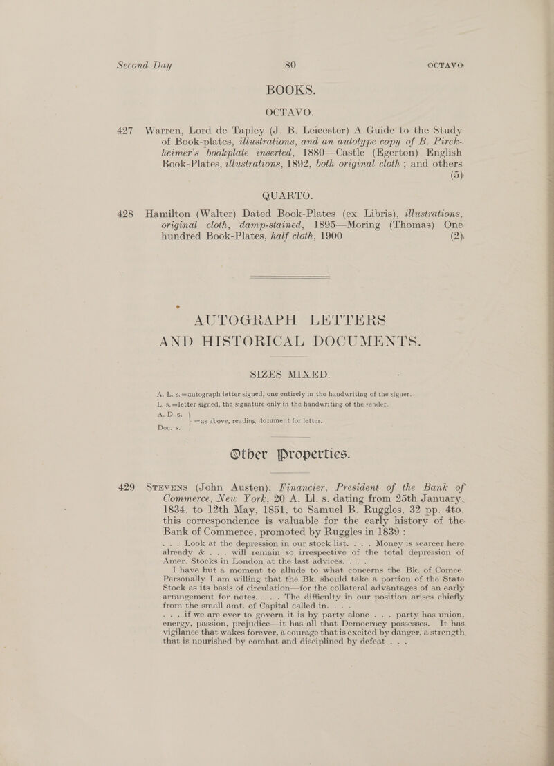 BOOKS. . OCTAVO. 427 Warren, Lord de Tapley (J. B. Leicester) A Guide to the Study of Book-plates, alustrations, and an autotype copy of B. Pirck-. heimer’s bookplate inserted, 1880—Castle (Egerton) English Book-Plates, illustrations, 1892, both original cloth ; and others (5) QUARTO. 428 Hamilton (Walter) Dated Book-Plates (ex Libris), illustrations, original cloth, damp-stained, 1895—Moring (Thomas) One hundred Book-Plates, half cloth, 1900 (2),   AUTOGRAPH LETTERS AND HISTORICAL DOCUMENTS. SIZES MIXED. A. L. s.=autograph letter signed, one entirely in the handwriting of the signer. L. s.=letter signed, the signature only in the handwriting of the sender. ADs. *) - =as above, reading document for letter. Doc: s. } 429 SreveNs (John Austen), Financier, President of the Bank of Commerce, New York, 20 A. Ll. s. dating from 25th January, 1834, to 12th May, 1851, to Samuel B. Ruggles, 32 pp. 4to, this correspondence is valuable for the early history of the Bank of Commerce, promoted by Ruggles in 1839 : . . . Look at the depression in our stock list. . . . Money is scarcer here already &amp; ... will remain so irrespective of the total depression of Amer. Stocks in London at the last advices. .. . | I have but a moment to allude to what concerns the Bk. of Comce. Personally I am willing that the Bk. should take a portion of the State Stock as its basis of circulation—ior the collateral advantages of an early arrangement for notes. . . . The difficulty in our position arises chiefly from the small amt. of Capital called in... . . if we are ever to govern. it is by party alone . . . party has union, energy, passion, prejudice—it has all that Democracy possesses. It has. vigilance that wakes forever, a courage that is excited by danger, a strength, that is nourished by combat and disciplined by defeat . . . 