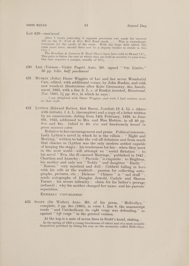 After I wrote yesterday it appears provision was made for interest bill on the N. York &amp; Erie Rail Road stock. . . . This is exceedingly fortunate for the credit of the state. With the large debt which this state must have, should there not be a deputy broker to reside in this City ? The Brooklyn &amp; Jamaica R. Road Shares have been sold at 69 and TAO, This price is below the rate at which they are held as security to your loan. Our rate requires a margin, usually of 10%... . 431 56 pp. folio, half parchment Cats, edited, with additional verses, by John Ruskin, and with new woodcut illustrations after Kate Greenaway, 4to, boards, uncut, 1885, with a fine A. L. s. of Ruskin inserted, Brantwood, Nov. 1885, 1} pp. 8vo, in which he says : . . . | am delighted with Dame Wiggins, and wish I had written more- on that. style. with initials), 1 A. L. (incomplete) and a copy of a letter written by an amanuensis, dating from 14th February, 1838, to June- 6th, 1845, addressed to Mrs. and Miss Hutton, in all 40 pp- 8vo and 4to. Inlaid to 4to size and handsomely bound in green morocco extra Relative to her encouragement and praise. Political interests,. Lady Lytton’s novel in which he is the villain; “ Night and Morning,”’ written to take the veil off delusions and from much that charms us (Lytton was the only modern author capable. of keeping the stage) ; his tenderness for her—when they meet in the next world—will attempt an “aerial flirtation”: to. his novel “‘ Eva, the ill-omened Marriage,”’ published in 1842 - Chartism and Anarchy; “ Picciola”’ is exquisite ; to Brighton,. his mother and only son “ Teddy ” and daughter “ Emily ” ; ‘“ Zanoni,” very mystical and dull; Cobbett falling in love~ with his wife at the washtub; passion for collecting auto- graphs, pictures, etc.; Dickens’ ‘‘ Chimes ”’ is “ sad stuff ”’ = sends autographs of Douglas Jerrold, Carlyle and Sharon Turner ; his severe infirmity ; claim for his father’s peerage- (refused) ; why his mother changed her name, and his parents’ separation. ENTIRELY UNPUBLISHED complete, 2 pp. 4to (1805), in verse 1, line 6, the manuscript. reads “and Catchedicam its right verge was defending,” as. against “ left verge ’’ in the printed version. At the top is a note of seven lines in Scott’s hand, stating : In the spring of 1805 a young Gentleman of talent and of a most amiable - disposition perished by losing his way on the mountain called Hellvellyn, _