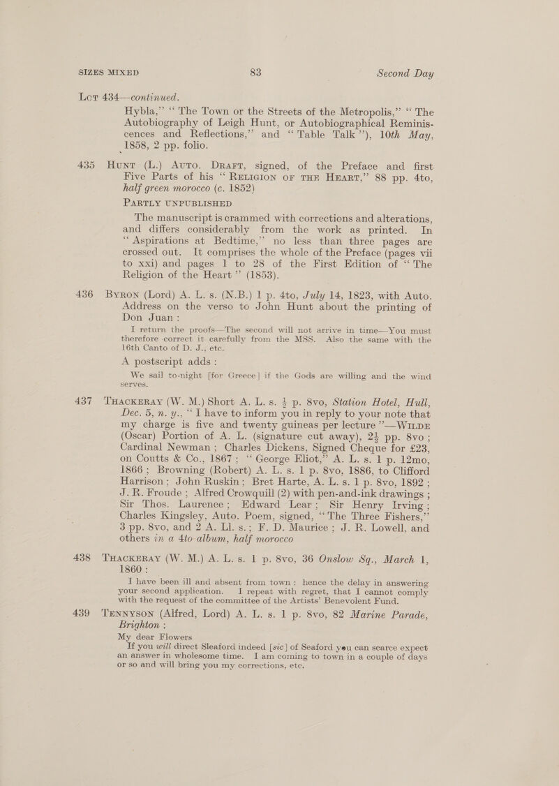 Let 4384—continued. Hybla,” ‘* The Town or the Streets of the Metropolis,” “‘ The Autobiography of Leigh Hunt, or Autobiographical Reminis- cences and Reflections,’ and ‘“ Table Talk’), 10th May, 1858, 2 pp. folio. 435 Hunt (L.) Auto. Drarrt, signed, of the Preface and _ first Five Parts of his “ RELIGION oF THE HEART,” 88 pp. 4to, half green morocco (c. 1852) PARTLY UNPUBLISHED The manuscript is crammed with corrections and alterations, and differs considerably from the work as printed. In ‘ Aspirations at Bedtime,” no less than three pages are crossed out. It comprises the whole of the Preface (pages vii to xxi) and pages 1 to 28 of the First Edition of “ The Religion of the Heart ’’ (1853). 436 Byron (Lord) A. L. s. (N.B.) 1 p. 4to, July 14, 1823, with Auto. Address on the verso to John Hunt about the printing of Don Juan: I return the proofs—The second will not arrive in time—You must therefore correct it carefully from the MSS. Also the same with the 16th Canto of D. J., ete. A postscript adds : We sail to-night [for Greece] if the Gods are willing and the wind serves. 437 ‘THackERay (W. M.) Short A. L. s. 4 p. 8vo, Station Hotel, Hull, Dec. 5, n. y., “ | have to inform you in reply to your note that my charge is five and twenty guineas per lecture ””—WILDE (Oscar) Portion of A. L. (signature cut away), 24 pp. 8vo; Cardinal Newman ; Charles Dickens, Signed Cheque for £23, on Coutts &amp; Co., 1867; “ George Eliot,” A. L. s. 1 p. 12mo, 1866 ; Browning (Robert) A. L. s. 1 p. 8vo, 1886, to Clifford Harrison; John Ruskin; Bret Harte, A. L. s. 1 p. 8vo, 1892: J.R. Froude ; Alfred Crowquill (2) with pen-and-ink drawings ; Sir Thos. Laurence; Edward Lear; Sir Henry Irving ; Charles Kingsley, Auto. Poem, signed, “‘ The Three Fishers,”’ 3 pp. 8vo, and 2 A. Ll. s.; F..D. Maurice; J. R. Lowell, and others in a 4to-album, half morocco 438 ‘THackERAY (W. M.) A. L.s. 1 p. 8vo, 36 Onslow Sq., March 1, 1860 : I have been ill and absent from town: hence the delay in answering your second application. I repeat with regret, that I cannot comply with the request of the committee of the Artists’ Benevolent Fund. 439 TrmNNysSON (Alfred, Lord) A. L. s. 1 p. 8vo, 82 Marine Parade, Brighton : My dear Flowers If you will direct Sleaford indeed [sic] of Seaford yeu can scarce expect an answer in wholesome time. I am coming to town in a couple of days or so and will bring you my corrections, ete.