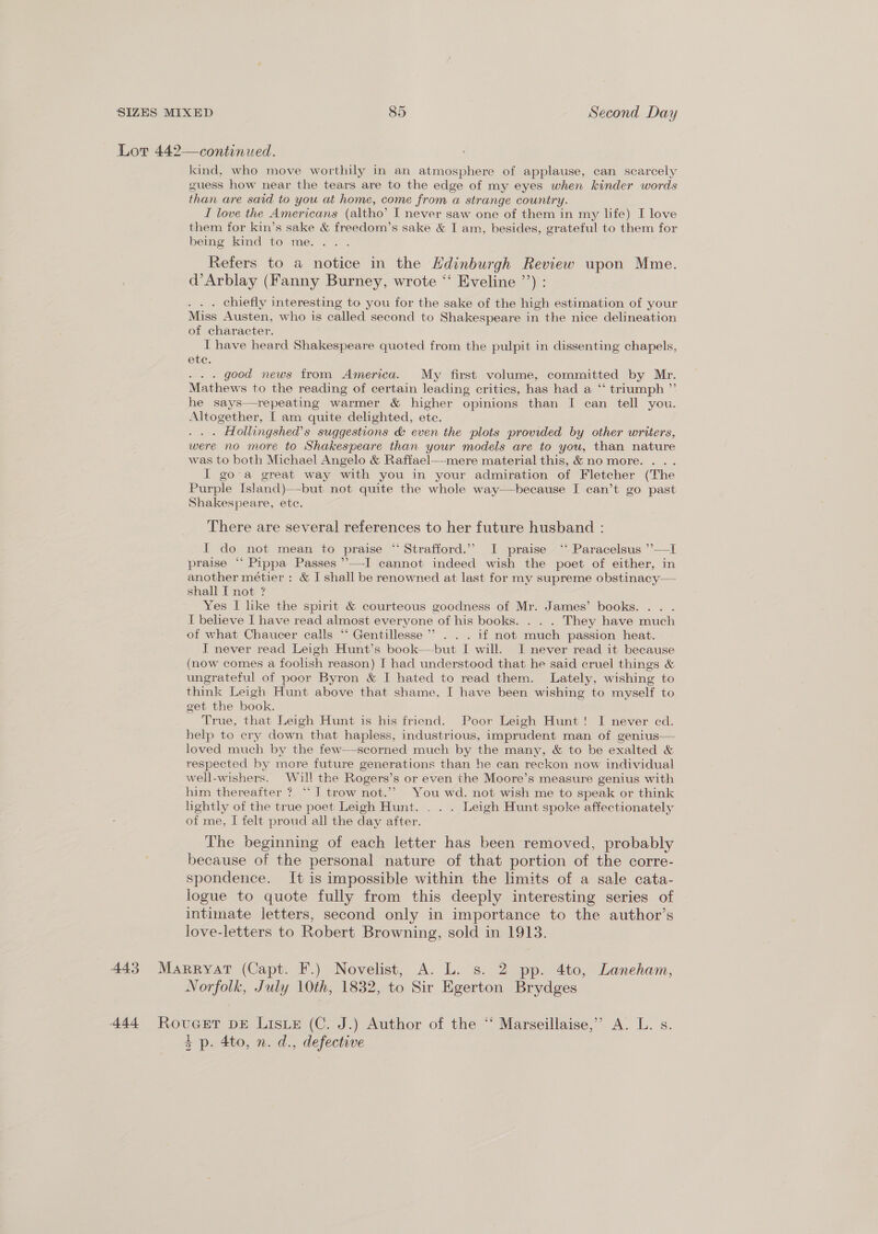 Lot 442— continued. kind, who move worthily in an atmosphere of applause, can scarcely guess how near the tears are to the edge of my eyes when kinder words than are said to you at home, come from a strange country. I love the Americans (altho’ I never saw one of them in my life) I love them for kin’s sake &amp; freedom’s sake &amp; I am, besides, grateful to them for being kind to me. . Refers to a notice in the Hdinburgh Review upon Mme. d’Arblay (Fanny Burney, wrote “ Eveline ’’) : . . chiefly interesting to you for the sake of the high estimation of your Miss Austen, who is called second to Shakespeare in the nice delineation of character. I have heard Shakespeare quoted from the pulpit in dissenting chapels, ete. . good news from America. My first volume, committed by Mr. Mathews to the reading of certain leading critics, has had a ‘“ triumph ”’ he says—repeating warmer &amp; higher opinions than I can tell you. Altogether, [I am quite delighted, ete. . . . Hollingshed’s suggestions &amp; even the plots provided by other writers, were no more to Shakespeare than your models are to you, than nature was to both Michael Angelo &amp; Raffael—mere material this, &amp; no more. . .. I go-a great way with you in your admiration of Fletcher (The Purple Island)—-but not quite the whole way—hecause I can’t go past Shakespeare, etc.  There are several references to her future husband : I do not mean to praise “ Strafford.” I praise ‘‘ Paracelsus ’’—I praise “‘ Pippa Passes ’’—-I cannot indeed wish the poet of either, in another métier : &amp; I shall be renowned at last for my supreme obstinacy— shall I not ? Yes I like the spirit &amp; courteous goodness of Mr. James’ books. . . I believe I have read almost everyone of his books. . . . They have much of what Chaucer calls “ Gentillesse’*’ . . . if not much passion heat. I never read Leigh Hunt’s book—but I will. I never read it because (now comes a foolish reason) I had understood that he said cruel things &amp; ungrateful of poor Byron &amp; I hated to read them. Lately, wishing to think Leigh Hunt above that shame, I have been wishing to myself to get the book. True, that Leigh Hunt is his friend. Poor Leigh Hunt! I never ed. help to cry down that hapless, industrious, imprudent man of genius— loved much by the few—scorned much by the many, &amp; to be exalted &amp; respected by more future generations than he can reckon now individual well-wishers. Will the Rogers’s or even the Moore’s measure genius with him thereafter ? “J trow not.” You wd. not wish me to speak or think lightly of the true poet Leigh Hunt. . . . Leigh Hunt spoke affectionately of me, I felt proud all the day after. The beginning of each letter has been removed, probably because of the personal nature of that portion of the corre- spondence. It is impossible within the limits of a sale cata- logue to quote fully from this deeply interesting series of intimate letters, second only in importance to the author’s love-letters to Robert Browning, sold in 1913.  443 Marryat (Capt. F.) Novelist, A. L. s. 2 pp. 4to, Laneham, Norfolk, July 10th, 1832, to Sir Egerton Brydges 444 RovuGet DE Listx (C. J.) Author of the “ Marseillaise,” A. L. s. + p. 4to, n. d., defective