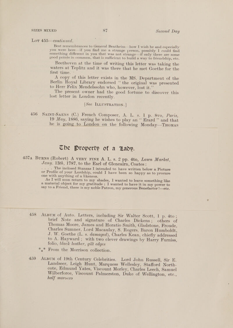 continued, Best remembrances to General Bentheim—how I wish he and especiallv you were here—if you find me a strange person, possibly 1 could find something different in you that was not strange—if only there are some good points in common, that is sufficient to build a way to friendship, etc. Beethoven at the time of writing this letter was taking the waters at Teplitz and it was there that he met Goethe for the first time. ° A copy of this letter exists in the MS. Department of the Berlin Royal Library endorsed “the original was presented to Herr Felix Mendelssohn who, however, lost it.”’ The present owner had the good fortune to discover this lost letter in London recently. Lot 455  [See ILLUSTRATION. | 456 Sarnt-Saens (C.) French Composer, A. L. s. 1 p..8vo, Paris, 19 May, 1886, saying he wishes to play an ‘“‘ Erard ’”’ and that he is going to London on the following Monday—THomas Che Property of a Dady. Jany. 13th, 1787, to the Earl of Glencairn, Coates : . ._. . The inclosed Stanzas I intended to have written below a Picture or Profile of your Lordship, could I have been so happy as to procure one with anything of a likeness. As I will soon return to my shades, I wanted to leave something like a material object for my gratitude : I wanted to have it in my power to say to a Friend, there is my noble Patron, my generous Benefactor !—ete. 458 Atpum of Auto. Letters, including Sir Walter Scott, 1 p. 4to; brief Note and signature of Charles Dickens; others of Thomas Moore, James and Horatio Smith, Gladstone, Froude, Charles Sumner, Lord Macaulay, 8S. Rogers, Baron Humboldt, J. W. Goethe (L. s. damaged), Charles Kean, chiefly addressed to A. Hayward ; with two clever drawings by Harry Furniss, folio, black leather, gilt edges * x From the Morrison collection. 459 AxLBum of 19th Century Celebrities. Lord John Russell, Sir E. Landseer, Leigh Hunt, Marquess Wellesley, Stafford North- cote, Edmund Yates, Viscount Morley, Charles Leech, Samuel Wilberforce, Viscount Palmerston, Duke of Wellington, etc., half morocco
