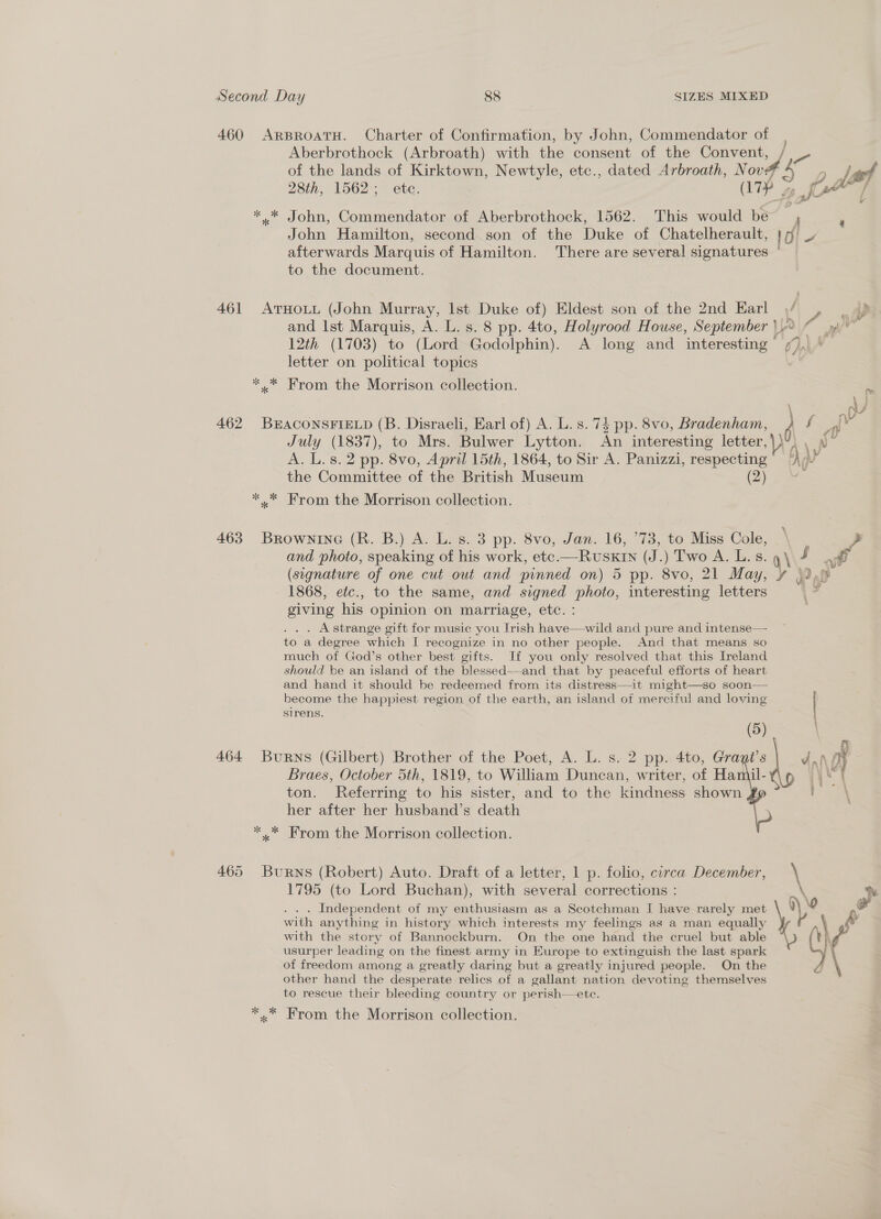 460 ARBROATH. Charter of Confirmation, by John, Commendator of Aberbrothock (Arbroath) with the consent of the Convent, vy of the lands of Kirktown, Newtyle, etc., dated Arbroath, Nov: 28th, 1562; etc. | aip |. 1 fH ad ** John, Commendator of Aberbrothock, 1562. This would be , 2 John Hamilton, second son of the Duke of Chatelherault, 10) waee’ afterwards Marquis of Hamilton. There are several signatures to the document. 461 ArHoLtL (John Murray, Ist Duke of) Eldest son of the 2nd Earl /“ , |) and Ist Marquis, A. L. s. 8 pp. 4to, Holyrood House, September 9 © yf” 12th (1703) to (Lord Godolphin). A long and interesting ),) * letter on political topics *.* Krom the Morrison collection. ad 462 BEACONSFIELD (B. Disraeli, Earl of) A. L.s. 74 pp. 8vo, Bradenham, } f A July (1837), to Mrs. Bulwer Lytton. An interesting letter, ) Ay Pp. A. L.s.2 pp. 8vo, April 15th, 1864, to Sir A. Panizzi, respecting hae the Committee of the British Museum oe *.* From the Morrison collection. 463 Brownine (R. B.) A. L. s. 3 pp. 8vo, Jan. 16, ’73, to Miss Cole, | 2 and photo, speaking of his work, etc.—RUSKIN (J.) Two A. L.s. : (segnature of one cut out and pinned on) 5 pp. 8vo, 21 May, ¢ 32,» 1868, etc., to the same, and signed photo, interesting letters giving his opinion on marriage, etc. : . Astrange gift for music you Irish have—wild and pure and intense— to a degree which I recognize in no other people. And that means so much of God’s other best gifts. If you only resolved that this Ireland should be an island of the blessed——and that by peaceful efforts of heart and hand it should be redeemed from its distress—it might—so soon— become the happiest region of the earth, an island of merciful and loving sirens. (5) 464 Burns (Gilbert) Brother of the Poet, A. L. s. 2 pp. 4to, Gragi’s dnl oy Braes, October 5th, 1819, to William Duncan, writer, of Hamil- yet ton. Referring to his sister, and to the kindness shown her after her husband’s death * * From the Morrison collection. Pa en, Sy, eT 465 Burns (Robert) Auto. Draft of a letter, 1 p. folio, circa December, 1795 (to Lord Buchan), with several corrections : . Independent of my enthusiasm as a Scotchman I have rarely met with anything in history which interests my feelings as a man equally with the story of Bannockburn. On the one hand the cruel but able usurper leading on the finest army in Europe to extinguish the last spark of freedom among a greatly daring but a greatly injured people. On the other hand the desperate relics of a gallant nation devoting themselves to rescue their bleeding country or perish—ete.  *.* From the Morrison collection.