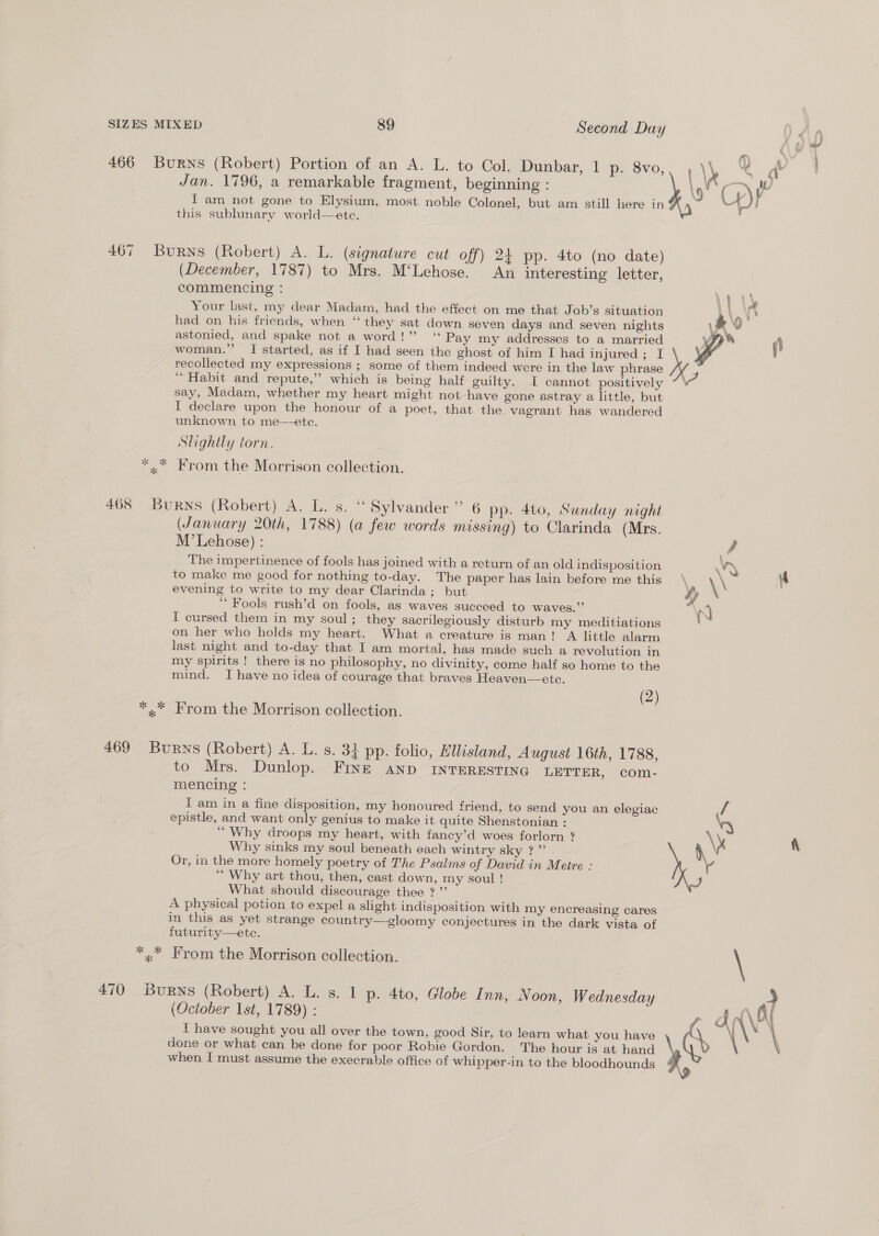 466 Burns (Robert) Portion of an A. L. to Col. Dunbar, 1 p. 8vo,, , \N Ve dv Jan. 1796, a remarkable fragment, beginning : \ s\P IT am not gone to Elysium, most noble Colonel, but am still here in , UW) this sublunary world—ete. 467 Burns (Robert) A. L. (signature cut off) 24 pp. 4to (no date) (December, 1787) to Mrs. M‘Lehose. An interesting letter, commencing : 1) Your last, my dear Madam, had the effect on me that Job’s situation 1 had on his friends, when ‘‘ they sat down seven days and seven nights astonied, and spake not a word!” ‘‘ Pay my addresses to a married woman.”’ I started, as if I had seen the ghost of him I had injured; I Wi  recollected my expressions ; some of them indeed were in the law phrase ‘“ Habit and repute,” which is being half guilty. I cannot positively say, Madam, whether my heart might not have gone astray a little, but I declare upon the honour of a poet, that ‘the vagrant has wandered unknown to me—ete. Slightly torn. *« * Krom the Morrison collection. 468 Burns (Robert) A. L. s. “ Sylvander” 6 pp. 4to, Sunday night (January 20th, 1788) (a few words missing) to Clarinda (Mrs. M’Lehose) : f The impertinence of fools has joined with a return of an old indisposition NAN to make me good for nothing to-day. The paper has lain before me this \ \\ 4 evening to write to my dear Clarinda; but ty “Fools rush’d on fools, as waves succeed to waves.” a nN I cursed them in my soul; they sacrilegiously disturb my meditiations 7 on her who holds my heart. What a creature is man! A little alarm last night and to-day that I am mortal, has made such a revolution in my spirits ! there is no philosophy, no divinity, come half so home to the mind. Ihave no idea of courage that braves Heaven—ete. (2) *.* From the Morrison collection. 469 Burns (Robert) A. L. s. 3} pp. folio, Ellisland, August 16th, 1788, to Mrs. Dunlop. FINE anp INTERESTING LETTER, com- mencing : I am in a fine disposition, my honoured friend, to send you an elegiac / epistle, and want only genius to make it quite Shenstonian : \y “Why droops my heart, with fancy’d woes forlorn ? Ae Why sinks my soul beneath each wintry sky?” . \ Or, in the more homely poetry of The Psalms of David in Meire : ‘“ Why art thou, then, cast down, my soul ! What should discourage thee ? ”’ A physical potion to expel a slight indisposition with my encreasing cares in this as yet strange country—gloomy conjectures in the dark vista of futurity—etce. *,. From the Morrison collection. \ 470 Burns (Robert) A. L. s. 1 p. 4to, Globe Inn, Noon, Wednesday (October 1st, 1789) : I have sought you all over the town, good Sir, to learn what you have \ done or what can be done for poor Robie Gordon. The hour is at hand when I must assume the execrable office of whipper-in to the bloodhounds y 9