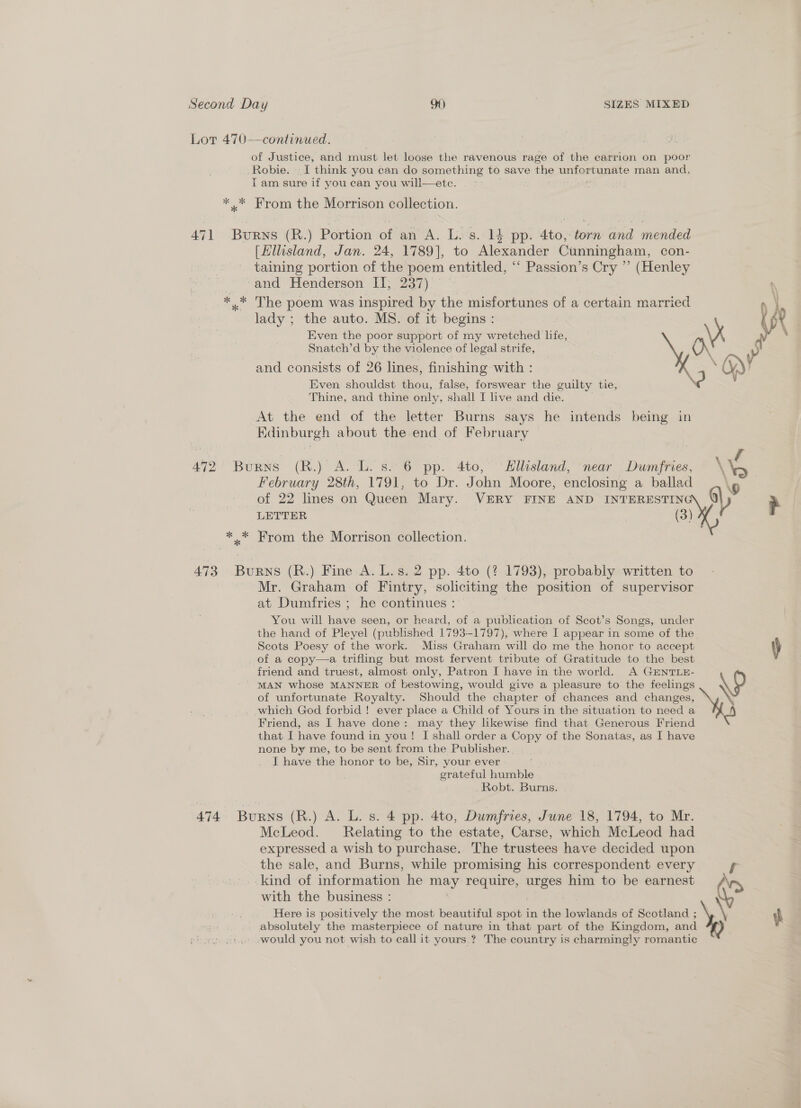 Lor 470—continued. of Justice, and must let loose the ravenous rage of the carrion on poor Robie. I think you can do something to save the leerlomtayaeite man and, T am sure if you ean you will—ete. * * From the Morrison collection. 471 Burns (R.) Portion of an A. L.s.:14 pp. 4to,: torn and mended [Hllisland, Jan. 24, 1789], to Alexander Cunningham, con- taining portion of the poem entitled, ‘“‘ Passion’s Cry ”’ (Henley ‘and Henderson II; 237) *.* The poem was inspired by the misfortunes of a certain married lady ; the auto. MS. of it begins : Ue Even the poor support of my wretched life, a Snatch’d by the violence of legal strife, “ and consists of 26 lines, finishing with : Even shouldst thou, false, forswear the guilty tie, Thine, and thine only, shall I live and die. At the end of the letter Burns says he intends being in Edinburgh about the end of February 472 BuRNS (R.) A. L. s. 6 pp. 4to, Hllisland, near Dumfries, \\p f February 28th, 1791, to Dr. J ohn Moore, enclosing a ballad of 22 lines on Queen Mary. VERY FINE AND tae woe LETTER *.* From the Morrison collection. 473 BURNS (R.) Fine A. L.s. 2 pp. 4to (? 1793), probably written to Mr. Graham of Fintry, soliciting the position of supervisor at Dumfries ; he continues : You will have seen, or heard, of a publication of Scot’s Songs, under the hand of Pleyel (published 1793-1797), where I appear in some of the. Scots Poesy of the work. Miss Graham will do me the honor to accept \) of a copy—a trifling but most fervent tribute of Gratitude to the best friend and truest, almost only, Patron I have in the world. A GENTLE- MAN whose MANNER of bestowing, would give a pleasure to the feelings \D of unfortunate Royalty. Should the chapter of chances and changes, \ . which God forbid ! ever place a Child of Yours in the situation to need a Friend, as I have done: may they likewise find that Generous Friend that I have found in you! I shall order a Copy of the Sonatas, as I have none by me, to be sent from the Publisher... J have the honor to be, Sir, your ever grateful humble Robt. Burns. 474 Burns (R.) A. L. s. 4 pp. 4to, Dumfries, June 18, 1794, to Mr. McLeod. Relating to the estate, Carse, which McLeod had expressed a wish to purchase. The trustees have decided upon the sale, and Burns, while promising his correspondent every f kind of information he may require, urges him to be earnest with the business : Here is positively the most beautiful spot in the lowlands of Scotland ; + ih absolutely the masterpiece of nature in that part of the Kingdom, and would you not wish to call it yours.? The country is charmingly romantic