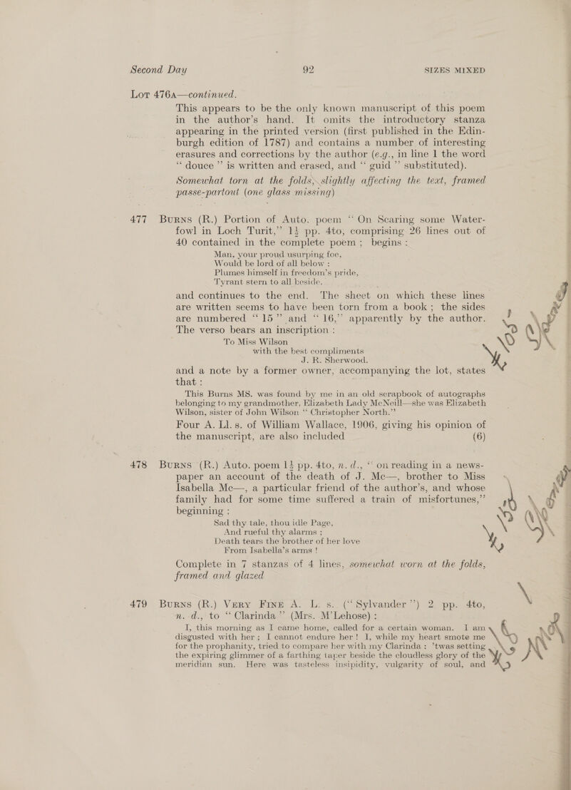 Lot 476a—continued. This appears to be the only known manuscript of this poem in the author’s hand. It omits the introductory stanza appearing in the printed version (first published in the Edin- burgh edition of 1787) and contains a number of interesting erasures and corrections by the author (e.g., in line 1 the word ‘““ douce ”’ is written and erased, and “ guid ”’ substituted). Somewhat torn at the folds, slightly affecting the teat, framed passe-partout (one glass missing) 477 Burns (R.) Portion of Auto. poem “ On Scaring some Water- fowl in Loch Turit,” 13 pp. 4to, comprising 26 lines out of 40 contained in the complete poem ; begins : Man, your proud usurping foe, Would be lord of all below : Plumes himself in freedom’s pride, Tyrant stern to all beside. and continues to the end. The sheet on which these lines — are written seems to have been torn from a book ; the sides } are numbered “15” and “16,” apparently by the author. The verso bears an inscription : bom To Miss Wilson ey with the best compliments J. R. Sherwood. and a note by a former owner, accompanying the lot, states that : This Burns MS. was found by me in an old scrapbook of autographs belonging to my grandmother, Elizabeth Lady Mc Neill—she was Elizabeth Wilson, sister of John Wilson “ Christopher North.” Four A. Ll. s. of William Wallace, 1906, giving his opinion of the manuscript, are also included (6) 478 Burns (R.) Auto. poem 14 pp. 4to, n. d., ‘‘ on reading in a news- paper an account of the death of J. Mc—, brother to Miss ; Isabella Mc—, a particular friend of the author’s, and whose family had for some time suffered a train of misfortunes,” P beginning : \D) Sad thy tale, thou idle Page, ‘ And rueful thy alarms ; Death tears the brother of her love From Isabella’s arms ! maf Complete in 7 stanzas of 4 lines, somewhat worn at the folds, framed and glazed 479 Burns (R.) Very Fine A. L: s.. (“Sylvander’’) 2 pp. 4to, n. d., to “ Clarinda ”’ (Mrs. M’Lehose) : I, this morning as I came home, called for a certain woman. I mo \ disgusted with her; I cannot endure her! I, while my heart smote me \\ for the prophanity, tried to compare her with my Clarinda : *twas setting the expiring glimmer of a farthing taper beside the cloudless glory of the ° meridian sun. Here was tasteless insipidity, vulgarity of soul, and  