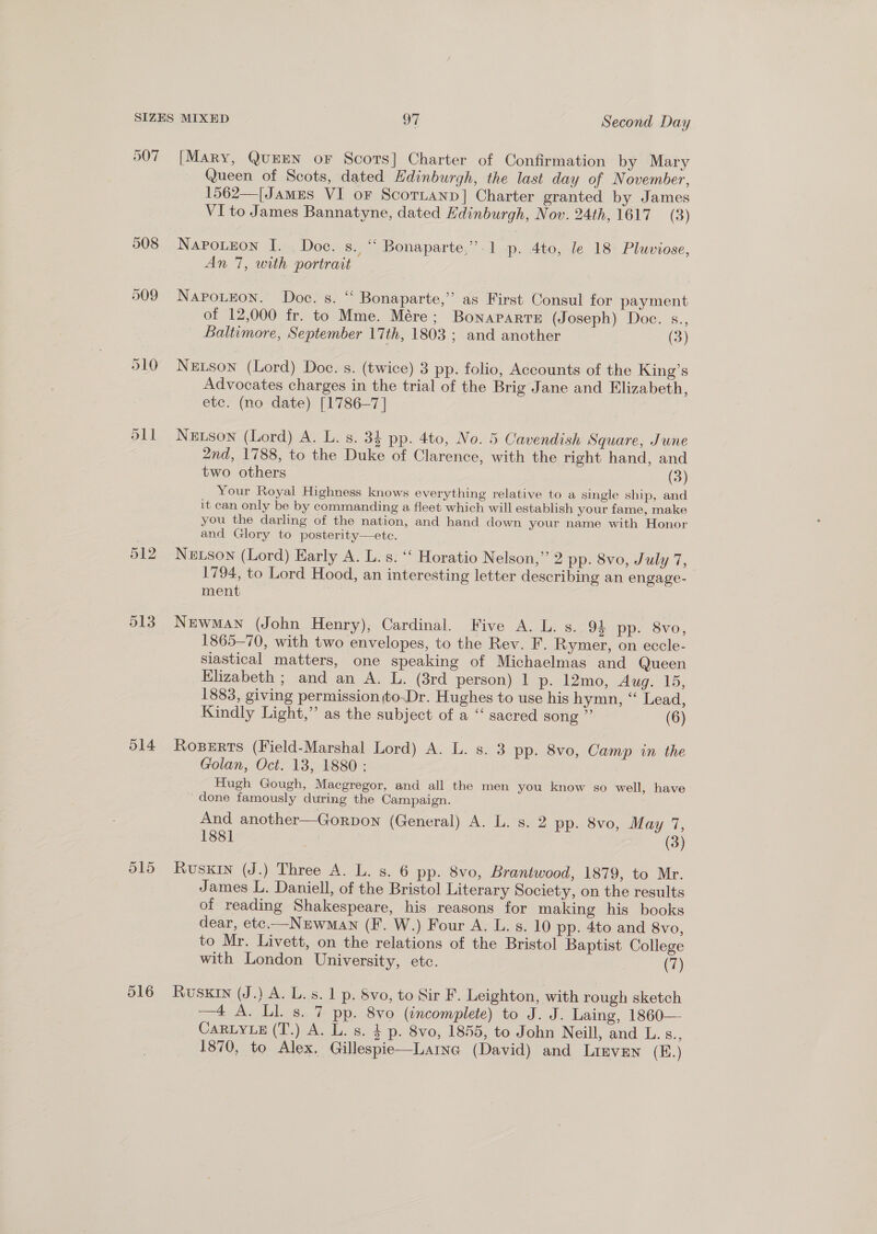 507 511 514 516 [Mary, QuEEN oF Scors] Charter of Confirmation by Mary Queen of Scots, dated Edinburgh, the last day of November, 1562—[James VI oF Scorianp] Charter granted by James VI to James Bannatyne, dated Edinburgh, Nov. 24th, 1617 (3) NapPoueon I. Doe. s. “ Bonaparte,” 1 p. 4to, le 18 Pluviose, An 7, with portrait NapoLeon. Doc. s. ‘‘ Bonaparte,” as First Consul for payment of 12,000 fr. to Mme. Mére; Bonaparte (Joseph) Doc. s., Baltimore, September 17th, 1803 ; and another (3) Netson (Lord) Doe. s. (twice) 3 pp. folio, Accounts of the King’s Advocates charges in the trial of the Brig Jane and Elizabeth, ete. (no date) [1786-7] Newson (Lord) A. L. s. 34 pp. 4to, No. 5 Cavendish Square, June 2nd, 1788, to the Duke of Clarence, with the right hand, and two others (3) Your Royal Highness knows everything relative to a single ship, and it can only be by commanding a fleet which will establish your fame, make you the darling of the nation, and hand down your name with Honor and Glory to posterity—ete. Newson (Lord) Early A. L. s. “‘ Horatio Nelson,” 2 pp. 8vo, July 7, 1794, to Lord Hood, an interesting letter describing an engage- ment Newman (John Henry), Cardinal. Five A. L. s. 94 pp. 8vo, 1865-70, with two envelopes, to the Rev. F. Rymer, on eccle- siastical matters, one speaking of Michaelmas and Queen Elizabeth ; and an A. L. (3rd person) 1 p. I2mo, Aug: 15, 1883, giving permission to-Dr. Hughes to use his hymn, “ Lead, Kindly Light,” as the subject of a “ sacred song ” (6) Rogers (Field-Marshal Lord) A. L. s. 3 pp. 8vo, Camp in the Golan, Oct. 13, 1880: Hugh Gough, Macgregor, and all the men you know so well, have ‘done famously during the Campaign. And another—Gorpon (General) A. L. s. 2 pp. 8vo, May 7, 1881 (3) RvusKIN (J.) Three A. L. s. 6 pp. 8vo, Brantwood, 1879, to Mr. James L. Daniell, of the Bristol Literary Society, on the results of reading Shakespeare, his reasons for making his books dear, ete.—Nzrwman (F. W.) Four A. L. s. 10 pp. 4to and 8vo, to Mr. Livett, on the relations of the Bristol Baptist College with London University, etc. (7) Ruskin (J.) A. L. s. 1 p. Svo, to Sir F. Leighton, with rough sketch —4 A. Ll. s. 7 pp. 8vo (incomplete) to J. J. Laing, 1860—- CaRLYLE (T.) A. L. s. § p. 8vo, 1855, to John Neill, and L.s., 1870, to Alex, Gillespie—Laina (David) and Lirven (K.)