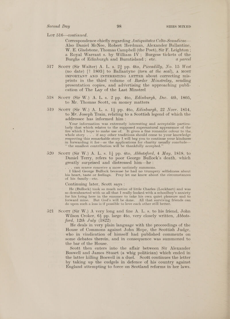 Lor 516—continued. Correspondence chiefly regarding Antiquitates Celto-Scandicae— Also Daniel McNee, Robert Herdman, Alexander Bailantine, W. E. Gladstone, Thomas Campbell (the Poet), Sir F. Leighton ; a Royal Warrant s by William IV; Burgess tickets of the Burghs of Edinburgh and Burntisland ; ete. a parcel 917 Scorr (Sir Walter) A. L. s. 22 pp. 4to, Piccadilly, No. 15 West (no date) [? 1803] to Te lantane (torn at the seal), A MOST IMPORTANT AND INTERESTING LETTER about correcting mis- prints in the third volume of Border Muinstrelsy, sending presentation copies, and advertising the approaching publi- cation of The Lay of the Last Minstrel 518 Scorr (Sir W.) A. L.s. 2 pp. 4to, Hdinburgh, Dec. 4th, 1805, to Mr. Thomas Scott, on money matters ol9 Scorr (Sir W.) A. L. s. 14 pp. 4to, Hdinburgh, 22 Novr. 1814, to Mr. Joseph Train, relating to a Scottish legend of which the addressee has informed him : Your information was extremely interesting and acceptable particu- larly that which relates to the supposed supernatural appearance of the fire which I hope to make use of. It gives a fine romantic colour to the whole story . . . if any other traditions should come to your knowledge respecting ‘this remarkable story I will beg you to continue your kindness in forwarding it for——as the applications for charity usually conclude— “the smallest contribution will be thankfully accepted. - 920 Scotrr (Sir W.) A. L. s. 14 pp. 4to, Abbotsford, 4 May, 1818, to Daniel Terry, refers to poor George Bullock’s death, which ereatly surprised and distressed him—he : . can searece conceive a more untimely summons. I hked George Bullock because he had no trumpery selfishness about his heart, taste or feelings. Pray let me know about the circumstances of his family—ete. Continuing later, Scott says : He (Bullock) took so much notice of little Charles (Lockhart) and was so downhearted with us all that I really looked with a schoolboy’s anxiety for his being here in the summer to take his own quiet pleasure and to forward mine. But God’s will be done. All that surviving friends can do upon such a loss is if possible to love each other still better. 521 Scorr (Sir W.) A bet: long and fine A. L. s. to his friend, John Wilson Croker, 64 pp. large 4to, very closely written, Abbots- ford, 12th July (1822) He deals in very plain language with the proceedings of the House of Commons against John Hope, the Scottish Judge, who in vindication of himself had published comments on some debates therein, and in consequence was summoned to the bar of the House. Scott then enters into the affair eves - oe Alexander Boswell and James Stuart (a whig politician) which ended in the latter killing Boswell in a duel. Scott continues the letter by taking up the cudgels in defence of his country against England attempting to force on Scotland reforms in her laws.