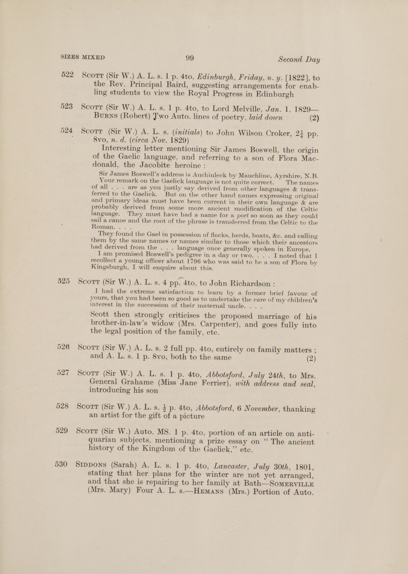 522 525 528 529 530 Scort (Sir W.) A. L. s. 1 p. 4to, Edinburgh, Friday, n. y. [1822], to the Rev. Principal Baird, suggesting arrangements for enab- ling students to view the Royal Progress in Edinburgh Scort (Sir W.) A. L. s. 1 p. 4to, to Lord Melville, Jan. 1, 1829— Burns (Robert) Two Auto. lines of poetry, laid down (2) Scorr (Sir W.) A. L. s. (initials) to John Wilson Croker, 2+ pp. 8vo, n. d. (circa Nov. 1829) Interesting letter mentioning Sir James Boswell, the origin of the Gaelic language, and referring to a son of Flora Mac- donald, the Jacobite heroine : Sir James Boswell’s address is Auchinleck by Mauchline, Ayrshire, N.B. Your remark on the Gaelick language is not quite correct. | The names of all . . . are as you justly say derived from other languages &amp; trans- ferred to the Gaelick. But on the other hand names expressing original and primary ideas must have been current in their own language &amp; are probably derived from some more ancient modification of the Celtic language. They must have had a name for a port so soon as they could sail a canoe and the root of the phrase is transferred from the Celtic to the Roman. <.°. They found the Gael in possession of flocks, herds, boats, &amp;c. and calling them by the same names or names similar to those which their ancestors had derived from the . . . language once generally spoken in Europe. I am promised Boswell’s pedigree in a day or two. . . . I noted that I recollect a young officer about 1796 who was said to be a son of Flora by Kingsburgh, I will enquire about this. Scorr (Sir W.) A. L. s. 4 pp. 4to, to John Richardson : I had the extreme satisfaction to learn by a former brief favour of yours, that you had been so good as to undertake the care of my children’s interest in the succession of their maternal uncle. . . . Scott then strongly criticises the proposed marriage of his brother-in-law’s widow (Mrs. Carpenter), and goes fully into the legal position of the family, etc. Scort (Sir W.) A. L. s. 2 full pp. 4to, entirely on family matters ; and A. L. s. 1 p. 8vo, both to the same (2) Scorr (Sir W.) A. L. s. 1 p. 4to, Abbotsford, July 24th, to Mrs. General Grahame (Miss Jane Ferrier), with address and seal, introducing his son Scorr (Sir W.) A. L. s. 4 p. 4to, Abbotsford, 6 November, thanking an artist for the gift of a picture Scott (Sir W.) Auto. MS. 1 p. 4to, portion of an article on anti- quarian subjects, mentioning a prize essay on “ The ancient history of the Kingdom of the Gaelick,” etc. Sippons (Sarah) A. L. s. 1 p. 4to, Lancaster, July 30th, 1801, stating that her plans for the winter are not yet arranged, and that she is repairing to her family at Bath—-SomERVILLE (Mrs. Mary) Four A. L. s—Hzrmans (Mrs.) Portion of Auto.