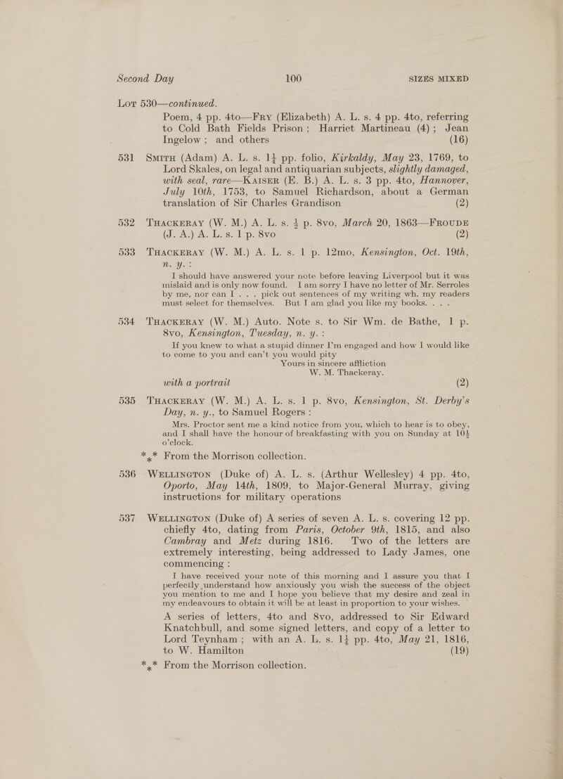 Lor 530—continued. Poem, 4 pp. 4to—Fry (Elizabeth) A. L. s. 4 pp. 4to, referring to Cold Bath Fields Prison; Harriet Martineau (4); Jean Ingelow ; and others (16) 531 Smiru (Adam) A. L. s. 14 pp. folio, Kirkaldy, May 23, 1769, to Lord Skales, on legal and antiquarian subjects, slightly damaged, with seal, rare—KAIsER (EK. B.) A. L. s. 3 pp. 4to, Hannover, July 10th, 1753, to Samuel Richardson, about a German translation of Sir Charles Grandison (2) 532 THackeray (W. M.) A. L. s. $ p. 8vo, March 20, 1863—FRoUDE (J. A.) A. L. s. 1 p. 8vo (2) 533. Tuackeray (W. M.) A. L. s. 1 p. 12mo, Kensington, Oct. 19th, Wer: I should have answered your note before leaving Liverpool but it was mislaid and is only now found. Iam sorry I have no letter of Mr. Serroles by me, nor can! .. . pick out sentences of my writing wh. my readers must select for themselves. But I am glad you like my books... . 5384 THackEerRay (W. M.) Auto. Note s. to Sir Wm. de Bathe, | p. 8vo, Kensington, Tuesday, n. y.: If you knew to what a stupid dinner I’m engaged and how I would like to come to you and can’t you would pity Yours in sincere affliction W. M. Thackeray. with a portrait (2) 535 THACKERAY (W. M.) A. L. s. 1 p. 8vo, Kensington, St. Derby’s Day, n. y., to Samuel Rogers : Mrs. Proctor sent me a kind notice from you, which to hear is to obey, and I shall have the honour of breakfasting with you on Sunday at 104 o’clock. . ** From the Morrison collection. 536 WewuIneton (Duke of) A. L. s. (Arthur Wellesley) 4 pp. 4to, Oporto, May 14th, 1809, to Major-General Murray, giving instructions for military operations 537 WELLINGTON (Duke of) A series of seven A. L. s. covering 12 pp. chiefly 4to, dating from Paris, October 9th, 1815, and also Cambray and Metz during 1816. Two of the letters are extremely interesting, being addressed to Lady James, one commencing : I have received your note of this morning and I assure you that I perfectly understand how anxiously you wish the success of the object you mention to me and I hope you believe that my desire and zeal in my endeavours to obtain it will be at least in proportion to your wishes. A series of letters, 4to and 8vo, addressed to Sir Edward Knatchbull, and some signed letters, and copy of a letter to Lord Teynham ; with an A. L. s. 14 pp. 4to, May 21, 1816, to W. Hamilton . (19) *.* From the Morrison collection.
