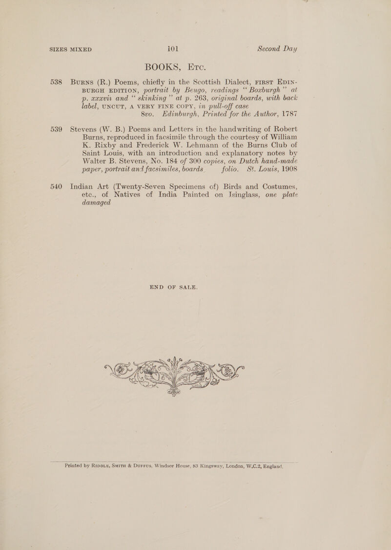 BOOKS, Etc. 538 Burns (R.) Poems, chiefly in the Scottish Dialect, rrrst Ep1n- BURGH EDITION, portrait by Beugo, readings “ Boxburgh”’ at p. xxxvi and “ skinking’”’ at p. 263, original boards, with back label, UNCUT, A VERY FINE COPY, in pull-off case 8vo. Hdinburgh, Printed for the Author, 1787 539 Stevens (W. B.) Poems and Letters in the handwriting of Robert Burns, reproduced in facsimile through the courtesy of William K. Rixby and Frederick W. Lehmann of the Burns Club of Saint Louis, with an introduction and explanatory notes by Walter B. Stevens, No. 184 of 300 copies, on Dutch hand-made paper, portrait and facsimiles, boards folio. St. Louis, 1908 540 Indian Art (Twenty-Seven Specimens of) Birds and Costumes, etc., of Natives of India Painted on Isinglass, one plate damaged    Printed by Rippru, Smrra &amp; Durrus, Windsor House, 83 Kingsway, London, W.C.2, England,