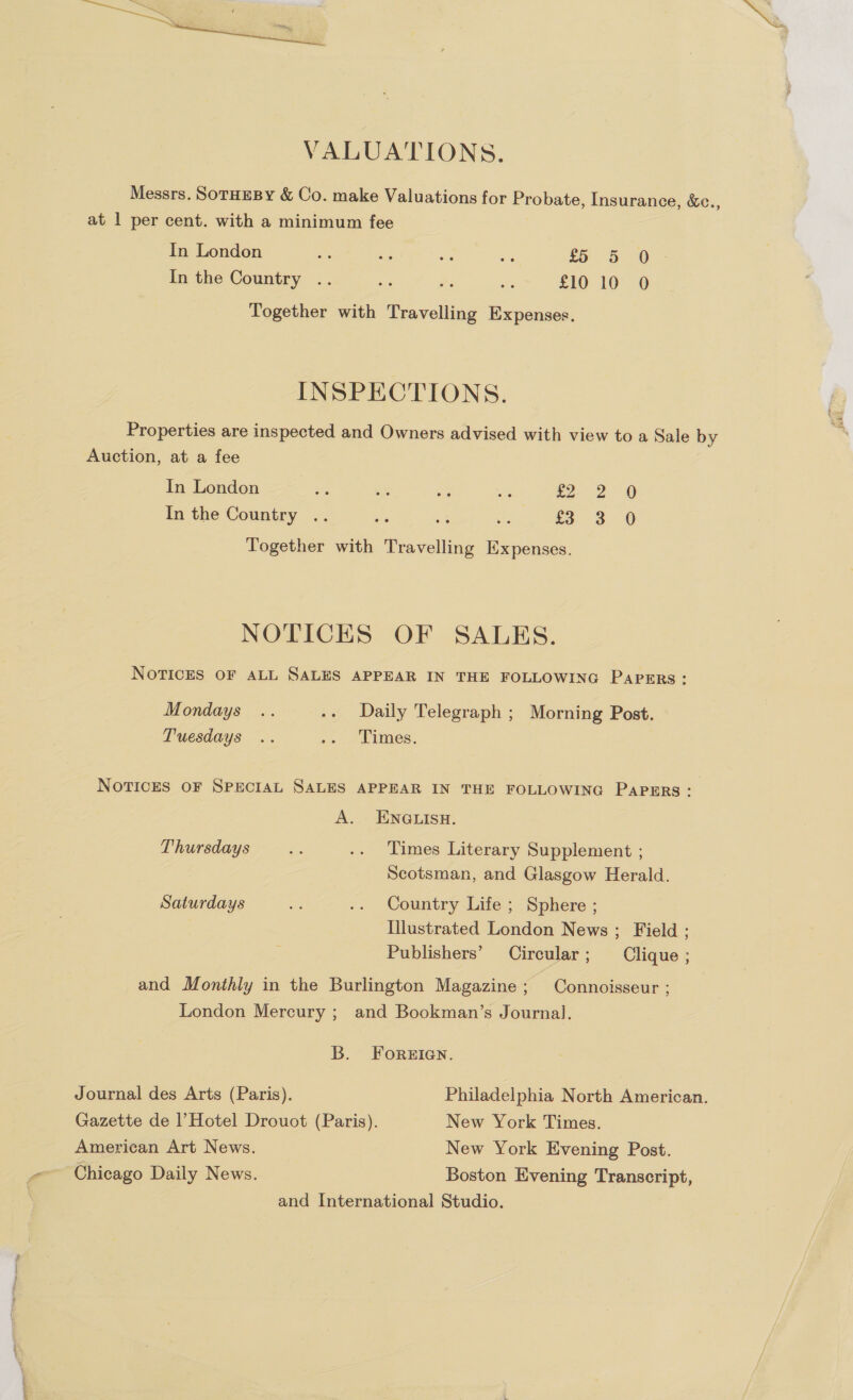  VALUATIONS. Messrs. SoTHEBY &amp; Co. make Valuations for Probate, Insurance, &amp;c. at 1 per cent. with a minimum fee ? In London i as ne i £5 5 0 In the Country .. i is ee £10 10 0 Together with Travelling Expenses. INSPECTIONS. Properties are inspected and Owners advised with view to a Sale by Auction, at a fee In London iis vs ie oe x Eee Together with Travelling Expenses. bo 2 0 In the Country .. 3 0 we) NOTICES OF SALKS. NoTICES OF ALL SALES APPEAR IN THE FOLLOWING PapERs: Mondays .. .. Daily Telegraph ; Morning Post. Tuesdays .. .. Times. NoTricEs OF SPECIAL SALES APPEAR IN THE FOLLOWING PAPERS : A. - ENGLISH. Thursdays a .. Times Literary Supplement ; Scotsman, and Glasgow Herald. Saturdays we -. Country Life; Sphere ; Illustrated London News ; Field ; Publishers’ Circular; Clique ; and Monthly in the Burlington Magazine; Connoisseur : London Mercury ; and Bookman’s Journal. B. ForeEian. Journal des Arts (Paris). Philadelphia North American. Gazette de |’Hotel Drouot (Paris). New York Times. American Art News. New York Evening Post. -~ Chicago Daily News. Boston Evening Transcript, and International Studio.