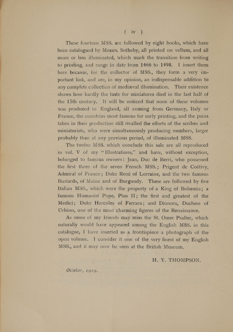 (a These fourteen MSS. are followed by eight books, which have been catalogued by Messrs. Sotheby, all printed on vellum, and all more or less illuminated, which mark the transition from writing to printing, and range in date from 1466 to 1498. I insert them here because, for the collector of MSS., they form a very im- portant link, and are, in my opinion, an indispensable addition to any complete collection of medizval illumination. Their existence shows how. hardly the taste for miniatures died in the last half of the 15th century. It will be noticed that none of these volumes was produced in England, all coming from Germany, Italy or France, the countries most famous for early printing, and the pains taken in their production still rivalled the efforts of the scribes and. miniaturists, who were simultaneously producing numbers, larger probably than at any previous period, of illuminated MSS. The twelve MSS. which conclude this sale are all reproduced in vol. V of my “Illustrations,” and have, without exception, belonged to famous owners: Jean, Duc de Berri, who possessed the first three of the seven French MSS.; Prigent de Coétivy, Admiral of France; Duke René of Lorraine, and the two famous Bastards, of Maine and of Burgundy. These are followed by five Italian MSS., which were the property of a King of Bohemia; a famous Humanist Pope, Pius II; the first and greatest of the Medici; Duke Hercules of Ferrara; and Dionora, Duchess of Urbino, one of the most charming figures of the Renaissance. As some of my friends may miss the St. Omer Psalter, which naturally would have appeared among the English MSS. in this catalogue, I have inserted as a frontispiece a photograph of the open volume. I consider it one of the very finest of my English MSS., and it may now be seen at the British Museum. H.. Y¥. THOMPSON. Ociober, 1919.