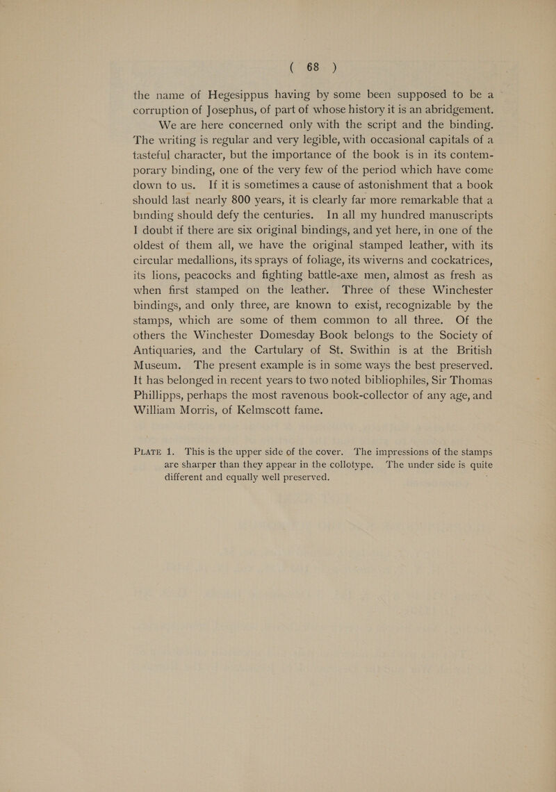 Oe) 2 the name of Hegesippus having by some been supposed to be a corruption of Josephus, of part of whose history it is an abridgement. We are here concerned only with the script and the binding. The writing is regular and very legible, with occasional capitals of a tasteful character, but the importance of the book is in its contem- porary binding, one of the very few of the period which have come down to us. If it is sometimes a cause of astonishment that a book should last nearly 800 years, it is clearly far more remarkable that a binding should defy the centuries. In all my hundred manuscripts 1 doubt if there are six original bindings, and yet here, in one of the oldest of them all, we have the original stamped leather, with its circular medallions, its sprays of foliage, its wiverns and cockatrices, its lions, peacocks and fighting battle-axe men, almost as fresh as when first stamped on the leather. Three of these Winchester bindings, and only three, are known to exist, recognizable by the stamps, which are some of them common to all three. Of the others the Winchester Domesday Book belongs to the Society of Antiquaries, and the Cartulary of St. Swithin is at the British Museum. The present example is in some ways the best preserved. It has belonged in recent years to two noted bibliophiles, Sir Thomas Phillipps, perhaps the most ravenous book-collector of any age, and William Morris, of Kelmscott fame. PLATE 1. This is the upper side of the cover. The impressions of the stamps are sharper than they appear in the collotype. The under side is quite different and equally well preserved.