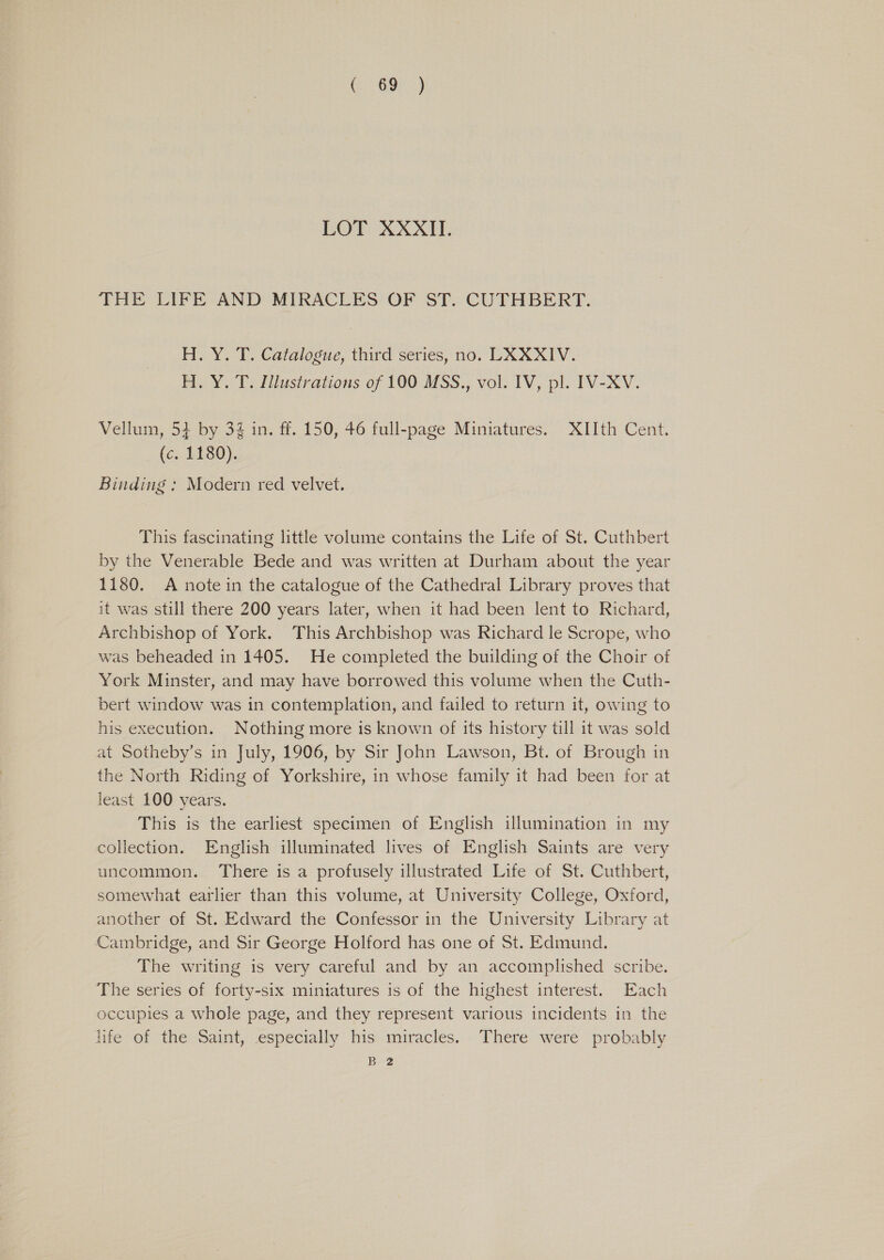 (. 69 ) LOT XXXII. THE LIFE AND MIRACLES OF ST. CUTHBERT. H. Y. T. Catalogue, third series, no. LXXXIV. H. Y. T. Illustrations of 100 MSS., vol. IV, pl. IV-XV. Vellum, 53 by 34 in. ff. 150, 46 full-page Miniatures. XIIth Cent. fc, LEGO), Binding : Modern red velvet. This fascinating little volume contains the Life of St. Cuthbert by the Venerable Bede and was written at Durham about the year 1180. A note in the catalogue of the Cathedral Library proves that it was still there 200 years later, when it had been lent to Richard, Archbishop of York. This Archbishop was Richard le Scrope, who was beheaded in 1405. He completed the building of the Choir of York Minster, and may have borrowed this volume when the Cuth- bert window was in contemplation, and failed to return it, owing to his execution. Nothing more is known of its history till it was sold at Sotheby’s in July, 1906, by Sir John Lawson, Bt. of Brough in the North Riding of Yorkshire, in whose family it had been for at least 100 years. This is the earliest specimen of English Ulumination in my collection. English illuminated lives of English Saints are very uncommon. There is a profusely illustrated Life of St. Cuthbert, somewhat earlier than this volume, at University College, Oxford, another of St. Edward the Confessor in the University Library at Cambridge, and Sir George Holford has one of St. Edmund. The writing is very careful and by an accomplished scribe. The series of forty-six miniatures is of the highest interest. Each occupies a whole page, and they represent various incidents in the life of the Saint, especially his miracles. There were probably