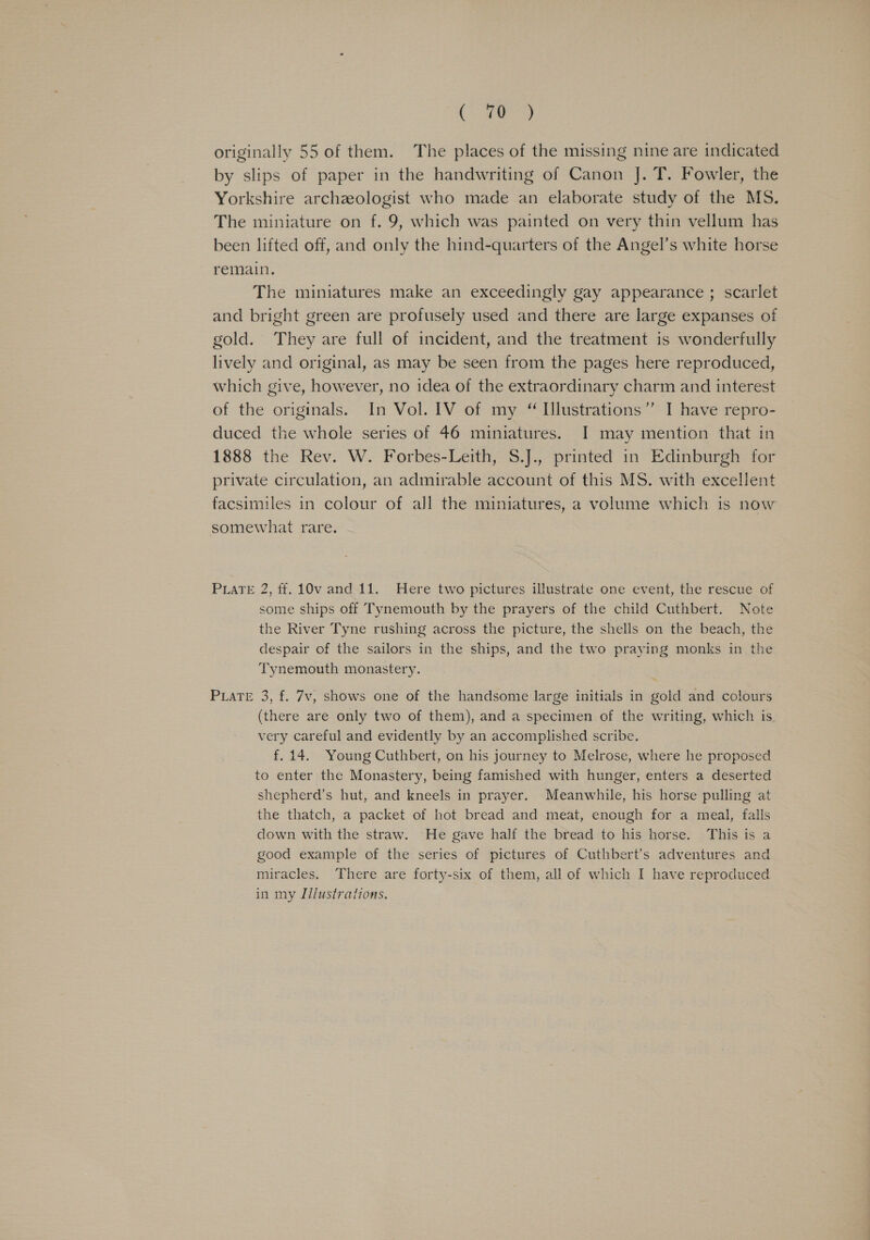 CFs a, originally 55 of them. The places of the missing nine are indicated by slips of paper in the handwriting of Canon J. T. Fowler, the Yorkshire archzologist who made an elaborate study of the MS. The miniature on f, 9, which was painted on very thin vellum has been lifted off, and only the hind-quarters of the Angel’s white horse remain. The miniatures make an exceedingly gay appearance ; scarlet and bright green are profusely used and there are large expanses of gold. They are full of incident, and the treatment is wonderfully lively and original, as may be seen from the pages here reproduced, which give, however, no idea of the extraordinary charm and interest of the originals. In Vol. IV of my “ Illustrations” I have repro- duced the whole series of 46 miniatures. I may mention that in 1888 the Rev. W. Forbes-Leith, S.J., printed in Edinburgh for private circulation, an admirable account of this MS. with excellent facsimiles in colour of all the miniatures, a volume which is now somewhat rare. PLATE 2, ff. 10v and 11. Here two pictures illustrate one event, the rescue of some ships off Tynemouth by the prayers of the child Cuthbert. Note the River Tyne rushing across the picture, the shells on the beach, the despair of the sailors in the ships, and the two praying monks in the Tynemouth monastery. PiaTeE 3, f. 7v, shows one of the handsome large initials in gold and colours (there are only two of them), and a specimen of the writing, which is very careful and evidently by an accomplished scribe. f.14. Young Cuthbert, on his journey to Melrose, where he proposed to enter the Monastery, being famished with hunger, enters a deserted shepherd’s hut, and kneels in prayer. Meanwhile, his horse pulling at the thatch, a packet of hot bread and meat, enough for a meal, falls down with the straw. He gave half the bread to his horse. This is a good example of the series of pictures of Cuthbert’s adventures and miracles. There are forty-six of them, all of which I have reproduced in my I/lustrations.
