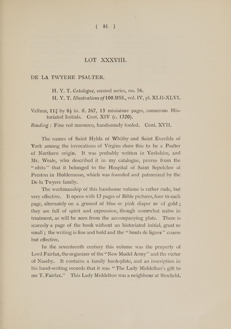 Pegs So LOT XXXVIII. DE LA TWYERE PSALTER. H. Y. T. Catalogue, second series, no. 56. H. Y. T. Illustrations of 100 MSS., vol. IV, pl. XLII-XLVI. Vellum, 112 by 84 in. ff. 267, 13 miniature pages, numerous His- toriated Initials. Cent. XIV (c. 1320). Binding : Fine red morocco, handsomely tooled. Cent. XVII. The names of Saint Hylda of Whitby and Saint Everilda of York among the invocations of Virgins show this to be a Psalter of Northern origin. It was probably written in Yorkshire, and Mr. Weale, who described it in my catalogue, proves from the “obits” that it belonged to the Hospital of Saint Sepulchre at Preston in Holdernesse, which was founded and patronized by the De la Twyere family. The workmanship of this handsome volume is rather rude, but very effective. It opens with 13 pages of Bible pictures, four to each page, alternately on a ground of blue or pink diaper or of gold ; they are full of spirit and expression, though somewhat naive in treatment, as will be seen from the accompanying plate. There is scarcely a page of the book without an historiated initial, great or small; the writing is fine and bold and the “ bouts de lignes’”’ coarse but effective. In the seventeenth century this volume was the property of Lord Fairfax, the organizer of the “New Model Army” and the victor of Naseby. It contains a family book-plate, and an inscription in his hand-writing records that it was “The Lady Middelton’s gift to me T. Fairfax.” This Lady Middelton was a neighbour at Stockeld.