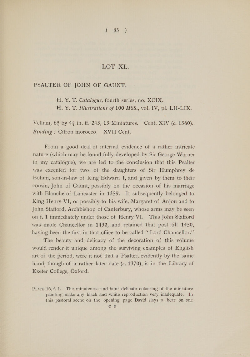 PSALTER OF JOHN OF GAUNT. H. Y. T. Catalogue, fourth series, no. XCIX. H. Y. T. [/lustrations of 100 MSS., vol. IV, pl. LII-LIX. Vellum, 63 by 43 in. ff. 243, 13 Miniatures. Cent. XIV (c. 1360). Binding ; Citron morocco. XVII Cent. From a good deal of internal evidence of a rather intricate nature (which may be found fully developed by Sir George Warner in my catalogue), we are led to the conclusion that this Psalter was executed for two of the daughters of Sir Humphrey de Bohun, son-in-law of King Edward I, and given by them to their cousin, John of Gaunt, possibly on the occasion of his marriage with Blanche of Lancaster in 1359. It subsequently belonged to King Henry VI, or possibly to his wife, Margaret of Anjou and to John Stafford, Archbishop of Canterbury, whose arms may be seen on f, 1 immediately under those of Henry VI. This John Stattord was made Chancellor in 1432, and retained that post till 1450, having been the first in that office to be called ‘‘ Lord Chancellor.” The beauty and delicacy of the decoration of this volume would render it unique among the surviving examples of English art of the period, were it not that a Psalter, evidently by the same hand, though of a rather later date (c. 1370), is in the Library of Exeter College, Oxford. PLATE 16, f. 1. The minuteness and faint delicate colouring of the miniature painting make any black and white reproduction very inadequate. In this pastoral scene on the opening page David slays a bear on one