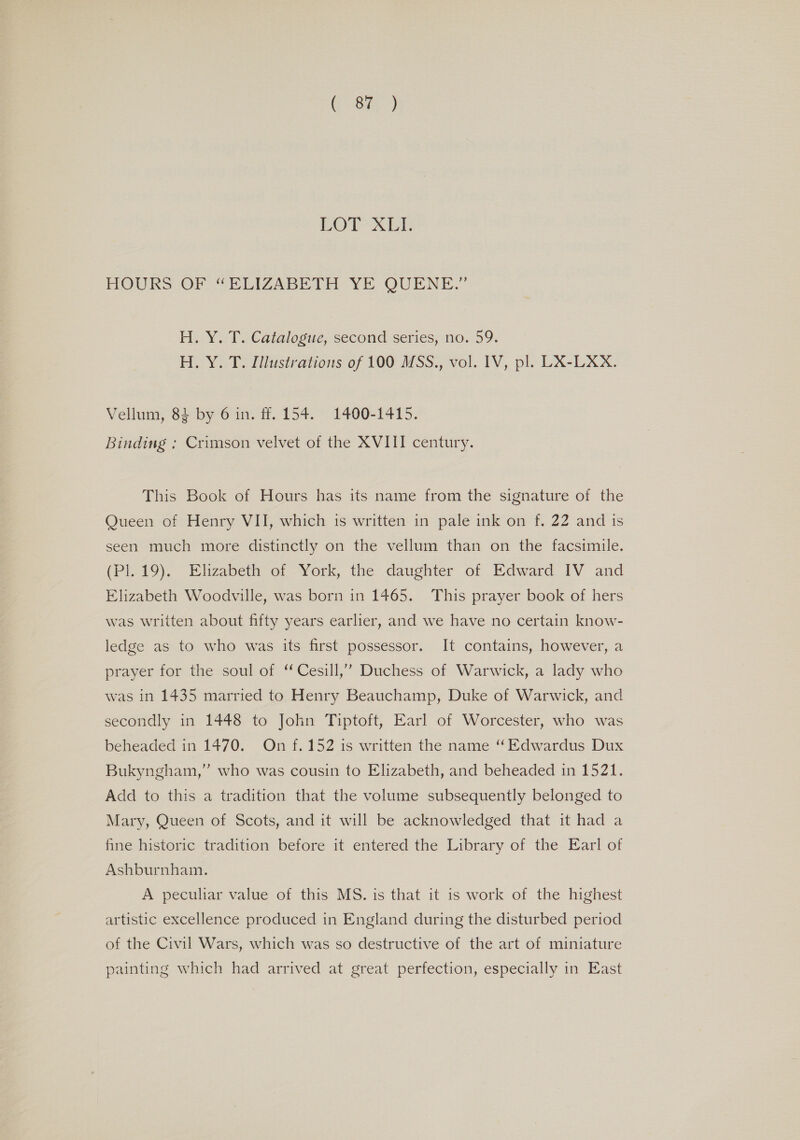 Gea COT XE HOURS OF “BPUIZABILIH YE QUENE.” H. Y.-T. Catalogue, second series, no. 59. H. Y. T. Illustrations of 100 MSS., vol. IV, pl. LX-LXX. Vellum, 8} by 6 in. ff. 154. 1400-1415. Binding : Crimson velvet of the XVIII century. This Book of Hours has its name from the signature of the Queen of Henry VII, which is written in pale ink on f. 22 and is seen much more distinctly on the vellum than on the facsimile. (PI. 19). Elizabeth of York, the daughter of Edward IV and Elizabeth Woodville, was born in 1465. This prayer book of hers was written about fifty years earlier, and we have no certain know- ledge as to who was its first possessor. It contains, however, a prayer for the soul of “ Cesill,”’” Duchess of Warwick, a lady who was in 1435 married to Henry Beauchamp, Duke of Warwick, and secondly in 1448 to John Tiptoft, Earl of Worcester, who was beheaded in 1470. On f.152 is written the name “Edwardus Dux Bukyngham,” who was cousin to Elizabeth, and beheaded in 1521. Add to this a tradition that the volume subsequently belonged to Mary, Queen of Scots, and it will be acknowledged that it had a fine historic tradition before it entered the Library of the Earl of Ashburnham. A peculiar value of this MS. is that it is work of the highest artistic excellence produced in England during the disturbed period of the Civil Wars, which was so destructive of the art of miniature painting which had arrived at great perfection, especially in East