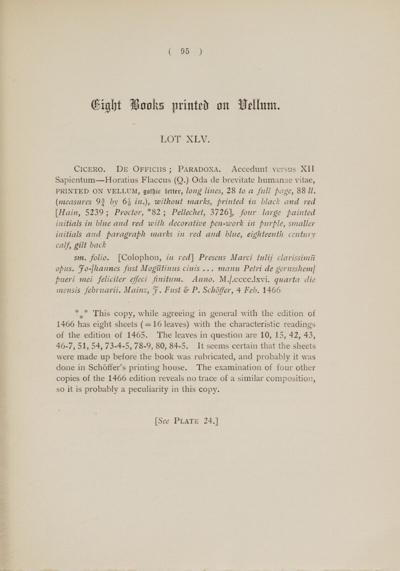 Gight Books nrinted on Vellum. = LOT XLY. CICERO. DE OFFIcIIS; PARADOXA. Accedunt versus XI] Sapientum—Horatius Flaccus (Q.) Oda de brevitate humanaze vitae, PRINTED ON VELLUM, gothic letter, ong lines, 28 to a full page, 88 ll. (measures 92 by 6% in.), without marks, printed 1n black and red (iam, 5239 » Proctor, 82; Peliechet,.3/26},. four large painted initials in blue and red with decorative pen-work in purple, smaller initials aud paragraph marks in red and blue, eighteenth century calf, gilt back sm. folio. [Colophon, in ved] Presens Marci 1ulij clarissimit opus. Fo-[hannes fust Mogiitinus ciuis... manu Petri de gernsshem| pueri mei feliciter effeci finitum. Anno. M.j.ccce.lxvi. quarta die mensis februarit. Mainz, F. Fust &amp; P. Schoffer, + Feb. 1466 *, This copy, while agreeing in general with the edition of 1466 has eight sheets (=16 leaves) with the characteristic readings of the edition of 1465. The leaves in question are 10, 15, 42, 43, 46-7, 51, 54, 73-4-5, 78-9, 80, 84-5. It seems certain that the sheets were made up before the book was rubricated, and probably it was done in Schoffer’s printing house. The examination of four other copies of the 1466 edition reveals no trace of a similar composition, so it is probably a peculiarity in this copy. |SééoP UATE: 24.)