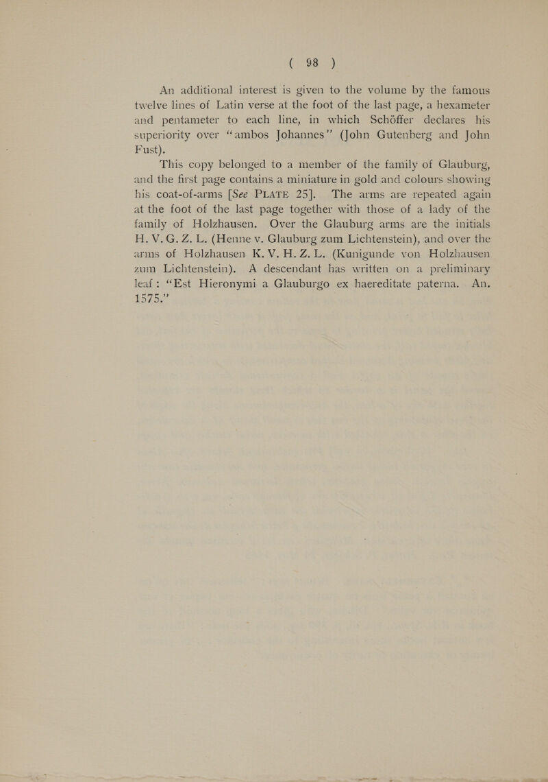 ( 38 3 An additional interest is given to the volume by the famous twelve lines of Latin verse at the foot of the last page, a hexameter and pentameter to each line, in which Schoffer declares his superiority over “ambos Johannes” (John Gutenberg and John Fust). This copy belonged to a member of the family of Glauburg, and the first page contains a miniature in gold and colours showing his coat-of-arms [See PLATE 25]. The arms are repeated again at the foot of the last page together with those of a lady of the family of Holzhausen. Over the Glauburg arms are the initials H.V.G. Z. L. (Henne v. Glauburg zum Lichtenstein), and over the arms of Holzhausen K.V.H.Z.L. (Kunigunde von Holzhausen zum Lichtenstein). A descendant has written on a preliminary leaf: “Est Hieronymi a Glauburgo ex haereditate paterna. An. Bevis Se