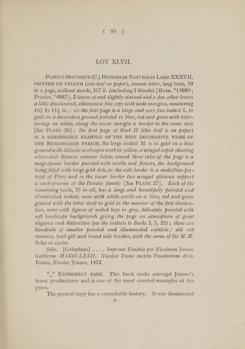 eRe LOT XLV AU; PLINIUS SECUNDUS (C.) HISTORIAE NATURALIS LIBRI XXXVII, PRINTED ON VELLUM (one leaf on paper), roman letter, long lines, 50 to a page, without marks, 357 ll. (including 2 blanks) [ Hain, *13089 ; Proctor, *4087 |, 2 leaves at end slightly stained and a few other leaves a little discoloured, otherwise a fine copy with wide margins, measuring 163 by 114 in.; on the first page is a large and very fine initial L in gold on a decorative ground painted in blue, red and green with inter- lacings in white, along the inner margin a border in the same style [See PLATE 26]; the first page of Book II (this leaf is on paper) IS A REMARKABLE EXAMPLE OF THE BEST DECORATIVE WORK OF THE RENAISSANCE PERIOD, the large initial M is in gold on a blue ground with delicate arabesque work in yellow, a winged cupid shooting above and Roman armour below, round three sides of the page is a magiificent border painted with scrolls and flowers, the background being filled with large gold dots, in the side border is a medallion pot- trait of Pliny and in the lower border two winged sphinxes support a coat-of-arms of the Donato family [See PLATE 27]. Each of the remaining books, 35 in all, has a large and beautifully painted and illuminated initial, some with white scrolls on a blue, red and green ground with the letter itself in gold in the manner of the first illustra- tion, some with figures of naked boys in grey, delicately painted with soft landscape backgrounds giving the page an atmosphere of great elegance and distinction (see the initials to Books 3, 5, 22) ; there are hundreds of smaller painted and illuminated capitals; old red morocco, back gilt and broad side borders, with the arms of Sir M.M. Sykes in centre folio. [Colophon] .... Impresst Venetits per Nicolavim Tenson Gallicum .M.CCCC.LXXII. Nicolao Trono inclyto Venetiarum duce. Venice, Nicolas Fenson, 1472 * .* EXTREMELY RARE. This book ranks amongst Jenson’s finest productions and is one of the most coveted examples of his press. The present copy has a remarkable history. It was illuminated D