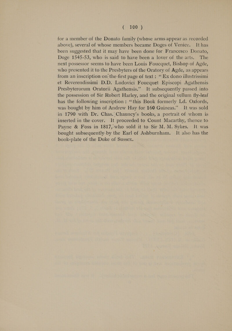 for a member of the Donato family (whose arms appear as recorded above), several of whose members became Doges of Venice. It has been suggested that it may have been done for Francesco Donato, Doge 1545-53, who is said to have been a lover of the arts. The next possessor seems to have been Louis Foucquet, Bishop of Agde, who presented it to the Presbyters of the Oratory of Agde, as appears from an inscription on-the-first page of text: ‘‘ Ex dono illustrissimi et Reverendissimt D.D. Ludovici Foucquet Episcopi Agathensis Presbyterorum Oratorii Agathensis.” It subsequently passed into the possession of Sir Robert Harley, and the original vellum fly-leaf has the following inscription: “this Book formerly Ld. Oxfords, was bought by him of Andrew Hay for 160 Guineas.” It was sold in 1790 with Dr. Chas. Chauncy’s books, a portrait of whom is inserted in the cover. It proceeded to Count Macarthy, thence to Payne &amp; Foss in 1817,-who sold it to Sir M. M. Sykes. It was bought subsequently-by the Earl of Ashburnham. It also has the book-plate of the Duke of Sussex.