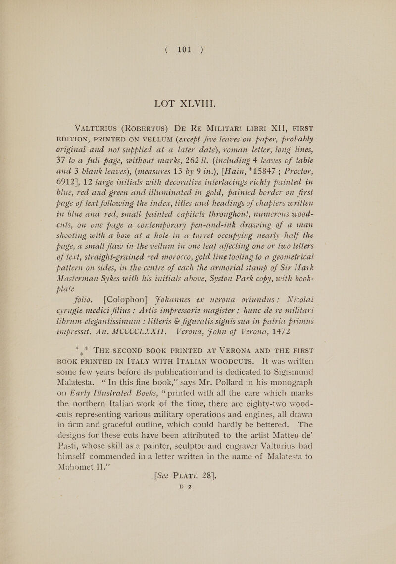 co hota.) LOT XLVIII. VALTURIUS (ROBERTUS) DE RE MILITAR! LIBRI XII, FIRST EDITION, PRINTED ON VELLUM (except five leaves on paper, probably original and not supplied at a later date), roman letter, long lines, 37 to a full page, without marks, 262 ll. (including 4 leaves of table and 3 blank leaves), (measures 13 by 9 in.), [Hain, *15847 ; Proctor, 6912], 12 large initials with decorative interlacings richly painted in blue, red and green and illuminated in gold, painted border on first page of text following the index, titles and headings of chapters written in blue and ved, small painted capitals throughout, numerous wooa- cults, on one page a contemporary pen-and-ink drawing of a man shooting with a bow at a hole in a turret occupying nearly half the page, a small flaw in the vellum in one leaf affecting one or two letters of text, straight-grained red morocco, gold line tooling to a geometrical pattern on sides, in the centre of each the armorial stamp of Sir Mark Masterman Sykes with his initials above, Syston Park copy, with book- plate | folio. [Colophon] YFohannes ex uerona oriundus: Nicolai cyrugie medict filius : Artis impressorie magister : hunc dere nulitari Jibrum elegantissimum : litteris @ figuratis signis sua in patria primus impressit, An. MCCCCLXXI. Verona, Fohn of Verona, 1472 * * THE SECOND BOOK PRINTED AT VERONA AND THE FIRST BOOK PRINTED IN ITALY WITH ITALIAN WOODCUTS. It was written some few years before its publication and is dedicated to Sigismund Malatesta. ‘In this fine book,” says Mr. Pollard in his monograph on Early Illustrated Books, “ printed with all the care which marks the northern Italian work of the time, there are eighty-two wood- cutis representing various military operations and engines, all drawn in firm and graceful outline, which could hardly be bettered. The designs for these cuts have been attributed to the artist Matteo de’ Pasti, whose skill as a painter, sculptor and engraver Valturius had himself commended in a letter written in the name of Malatesta to Mahomet IT.” (SeeP LATE 238}. D2