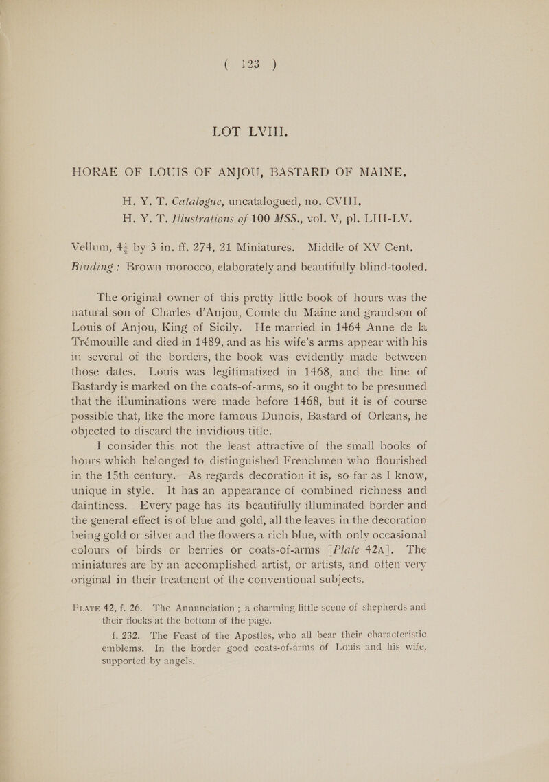 LOT LVHI. HORAE OF LOUIS OF ANJOU, BASTARD OF MAINE, H. Y. T. Catalogue, uncatalogued, no. CVIII. H.Y. T. flustrations of 100: MSS., vol. V, pl. LIW-LV, Vellum, 44 by 3 in. ff. 274, 21 Miniatures. Middle of XV Cent. Binding : Brown morocco, elaborately and beautifully blind-tooled. The original owner of this pretty little book of hours was the natural son of Charles d’Anjou, Comte du Maine and grandson of Louis of Anjou, King of Sicily. He married in 1464 Anne de la Trémouille and died in 1489, and as his wife’s arms appear with his in several of the borders, the book was evidently made between those dates. Louis was legitimatized in 1468, and the line of Bastardy is marked on the coats-of-arms, so it ought to be presumed that the illuminations were made before 1468, but it is of course possible that, like the more famous Dunois, Bastard of Orleans, he objected to discard the invidious title. I consider this not the least attractive of the small books of hours which belonged to distinguished Frenchmen who flourished in the 15th century. As regards decoration it is, so far as I know, unique in style. It has an appearance of combined richness and daintiness. Every page has its beautifully illuminated border and the general effect is of blue and gold, all the leaves in the decoration being gold or silver and the flowers a rich blue, with only occasional colours of birds or berries or coats-of-arms | Plate 42A]. The miniatures are by an accomplished artist, or artists, and often very original in their treatment of the conventional subjects. PLATE 42, f. 26. The Annunciation ; a charming little scene of shepherds and their flocks at the bottom of the page. f. 232. The Feast of the Apostles, who all bear their characteristic emblems. In the border good coats-of-arms of Louis and his wife, supported by angels.