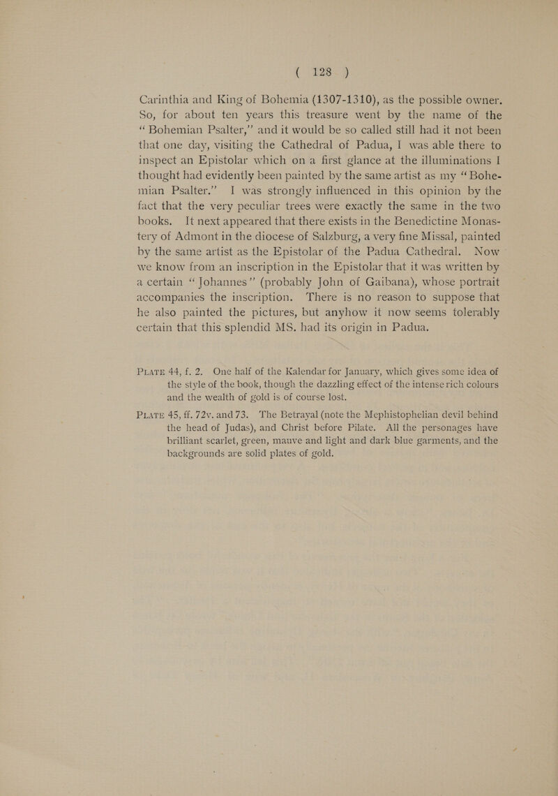 ( E28. 9 Carinthia and King of Bohemia (1307-1310), as the possible owner. So, for about ten years this treasure went by the name of the “Bohemian Psalter,’”’ and it would be so called still had it not been that one day, visiting the Cathedral of Padua, I was able there to inspect an Epistolar which ona first glance at the illuminations I thought had evidently been painted by the same artist as my “ Bohe- mian Psalter.” I was strongly influenced in this opinion by the fact that the very peculiar trees were exactly the same in the two books. It next appeared that there exists in the Benedictine Monas- tery of Admont in the diocese of Salzburg, a very fine Missal, painted by the same artist as the Epistolar of the Padua Cathedral. Now we know from an inscription in the Epistolar that it was written by a certain “Johannes” (probably John of Gaibana), whose portrait accompanies the inscription. There is no reason to suppose that he also painted the pictures, but anyhow it now seems tolerably certain that this splendid MS. had its origin in Padua. Pate 44, f. 2. One half of the Kalendar for January, which gives some idea of the style of the book, though the dazzling effect of the intense rich colours and the wealth of gold is of course lost. PLATE 45, ff. 72v.and 73. The Betrayal (note the Mephistophelian devil behind the head of Judas), and Christ before Pilate. All the personages have brilliant scarlet, green, mauve and light and dark blue garments, and the backgrounds are solid plates of gold.