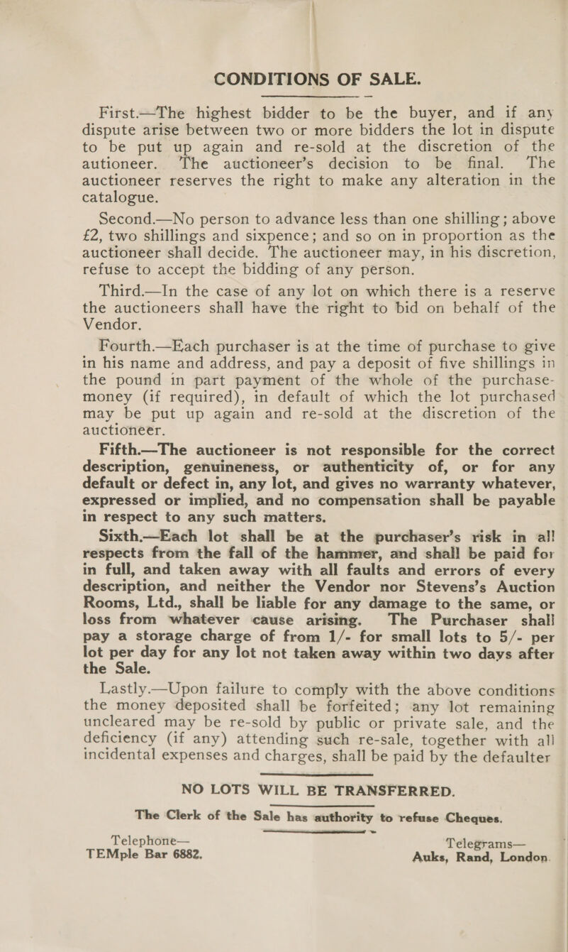 CONDITIONS OF SALE. First—The highest bidder to be the buyer, and if any dispute arise between two or more bidders the lot in dispute to be put up again and re-sold at the discretion of the autioneer. he auctioneer’s decision to be final. The auctioneer reserves the right to make any alteration in the catalogue. Second.—No person to advance less than one shilling ; above £2, two shillings and sixpence; and so on in proportion as the auctioneer shall decide. The auctioneer may, in his discretion, refuse to accept the bidding of any person. Third.—In the case of any lot on which there is a reserve the auctioneers shall have the right to bid on behalf of the Vendor. Fourth.—Each purchaser is at the time of purchase to give in his name and address, and pay a deposit of five shillings in the pound in part payment of the whole of the purchase- money (if required), in default of which the lot purchased may be put up again and re-sold at the discretion of the auctioneer. Fifth—The auctioneer is not responsible for the correct description, genuineness, or authenticity of, or for any default or defect in, any lot, and gives no warranty whatever, expressed or implied, and no compensation shall be payable in respect to any such matters. respects from the fall of the hammer, and shall be paid for in full, and taken away with all faults and errors of every description, and neither the Vendor nor Stevens’s Auction Rooms, Ltd., shall be liable for any damage to the same, or loss from whatever cause arising. The Purchaser shal! pay a storage charge of from 1/- for small lots to 5/- per lot per day for any lot not taken away within two days after the Sale. Lastly.—Upon failure to comply with the above conditions the money deposited shall be forfeited; any lot remaining uncleared may be re-sold by public or private sale, and the deficiency (if any) attending such re-sale, together with all incidental expenses and charges, shall be paid by the defaulter  NO LOTS WILL BE TRANSFERRED. The Clerk of the Sale has authority to refuse Cheques.  = Telephone— Telegrams— TEMple Bar 6882, Auks, Rand, London.