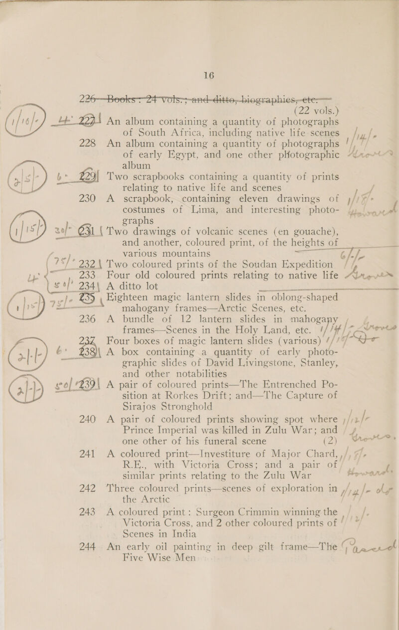 226—Beooks-24 Vots--and-ditto,_biegraphies;-ete-— | (22 vols.) tt 2234 An album containing a quantity of photographs of South Africa, including native life scenes 228 An album containing a quantity of photographs of early Egypt, and one other pHotographic “Alte?  album b*_ 22 29| Two scrapbooks containing a quantity of prints relating to native life and scenes &gt; 230 A _ scrapbook, containing eleven drawings of )//¥%&gt; ; costumes of Lima, and interesting photo- sy! &lt;n graphs |  zof- O31 Two drawings of volcanic scenes (en gouache), ai and another, coloured print, of the heights of various mountains “i Ree “/- 232 \ Two coloured prints of the Soudan Expedition iy yy°&lt;~, 233. Four old coloured prints relating to native life Altes . we 234\ A ditto lot BR Eighteen magic lantern slides in “oblong- shaped = mahogany frames—Arctic Scenes, etc. 236 A bundle of 12 lantern slides in mahogany é frames—Scenes in the Holy Land, etc. // i) we . Four boxes of magic lantern slides (various) 17, 232) A box containing a quantity of early photo- graphic slides of David Livingstone, Stanley, and other notabilities at at eS   cae at Rorkes Drift; and—The Capture of Sirajos Stronghold : A pair of coloured prints showing spot where inh Prince Imperial was killed in Zulu War; and  one other of his funeral scene (2) Mert 241 A coloured print—Investiture of Major Chard, ,/ 4] R.E., with Victoria Gross; and a pairlory . | similar prints relating to the Zulu War al eth ahead 242 ‘Three coloured prints—scenes of exploration in y py © our the Arctic [/ 243 A coloured print: Surgeon Crimmin winning the || _, Victoria Cross, and 2 other coloured prints of ' ~ Scenes in India 244 An early oil painting in deep gilt frame—The Pe Five Wise Men
