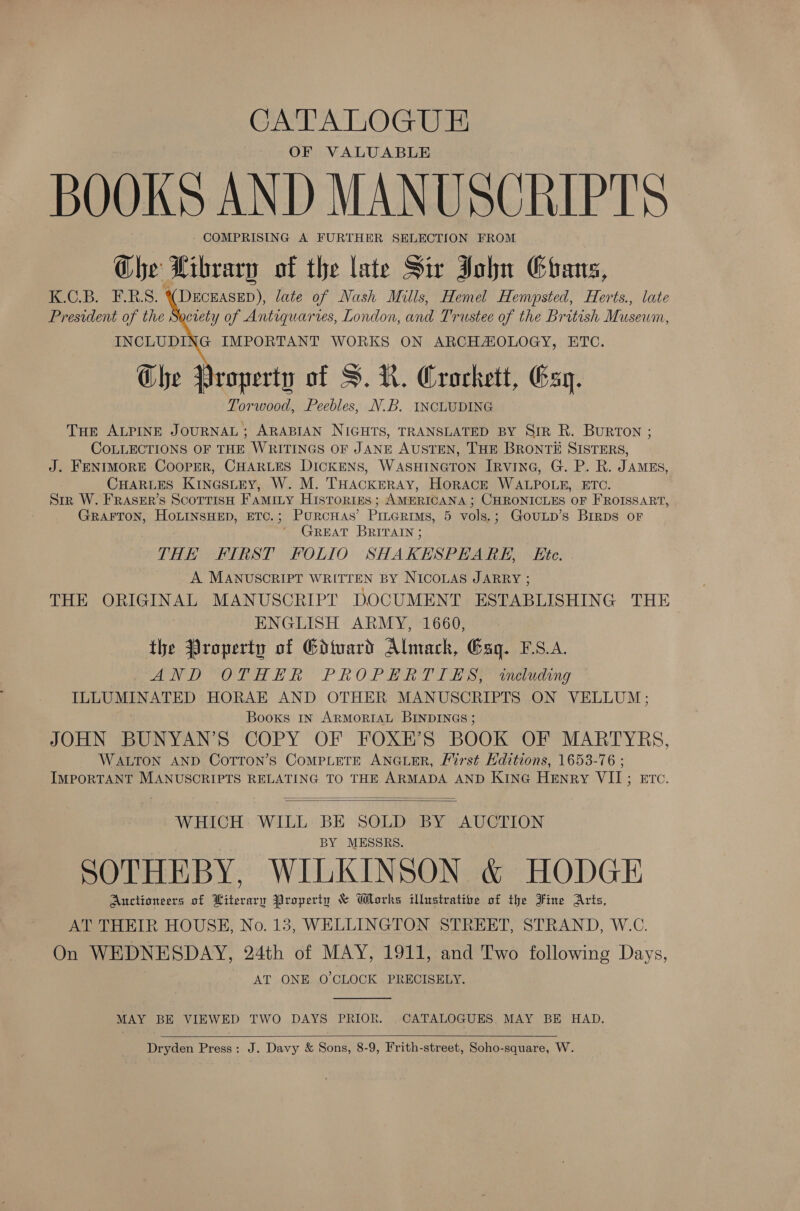 CATALOGUE OF VALUABLE BOOKS AND MANUSCRIPTS COMPRISING A FURTHER SELECTION FROM Che Library of the late Sir John Ghans, K.C.B. F.R.S. (DECEASED), late of Nash Mills, Hemel Hemsted, Herts., late President of the Society of Antiquaries, London, and Trustee of the British Mase, INCLUDING IMPORTANT WORKS ON ARCHAIOLOGY, ETC. Che Property of S.N. Crockett, Esq. Torwood, Peebles, N.B. INCLUDING THe ALPINE JOURNAL; ARABIAN NIGHTS, TRANSLATED BY Sir R. Burton ; COLLECTIONS OF THE WRITINGS OF JANE AUSTEN, THE BRONTE SISTERS, J. FENIMORE COOPER, CHARLES DICKENS, WASHINGTON IRVING, G. P. R. JAMES, CHARLES Kina@sLEy, W. M. THACKERAY, HoRACE WALPOLE, ETC. Sir W. FRASER’s Scottish Famity Histories ; AMERICANA ; CHRONICLES OF FROISSART, GRAFTON, HoLINSHED, ETC.; PURCHAS’ Pinearims, 5 vols.; GouLp’s Birps or GREAT BRITAIN ; THE FIRST FOLIO SHAKESPEARE, Ete. A. MANUSCRIPT WRITTEN BY NICOLAS JARRY ; THE ORIGINAL MANUSCRIPT DOCUMENT ESTABLISHING THE ENGLISH ARMY, 1660, | the Property of Gdivard Almach, Gag. S.A. ND ORR ER PROPER T fi se eee ing ILLUMINATED HORAE AND OTHER MANUSCRIPTS ON VELLUM; Books In ARMORIAL BINDINGS ; JOHN BUNYAN’S COPY OF FOXE’S BOOK OF MARTYRS, WALTON AND COTTON’S CoMPLETE ANGLER, First Editions, 1653-76 ; IMPORTANT MANUSCRIPTS RELATING TO THE ARMADA AND KING HENRY VII STC:    WHICH WILL BE SOLD BY AUCTION BY MESSRS. SOTHEBY, WILKINSON &amp; HODGE Auctioneers of Literary Property &amp; Works illustrative of the Fine Arts, AT THEIR HOUSE, No. 13, WELLINGTON STREET, STRAND, W.C. On WEDNESDAY, 24th of MAY, 1911, and Two following Days, AT ONE O'CLOCK PRECISELY.  MAY BE VIEWED TWO DAYS PRIOR. CATALOGUES. MAY BE HAD.  Dryden Press: J. Davy &amp; Sons, 8-9, Frith-street, Soho-square, W.