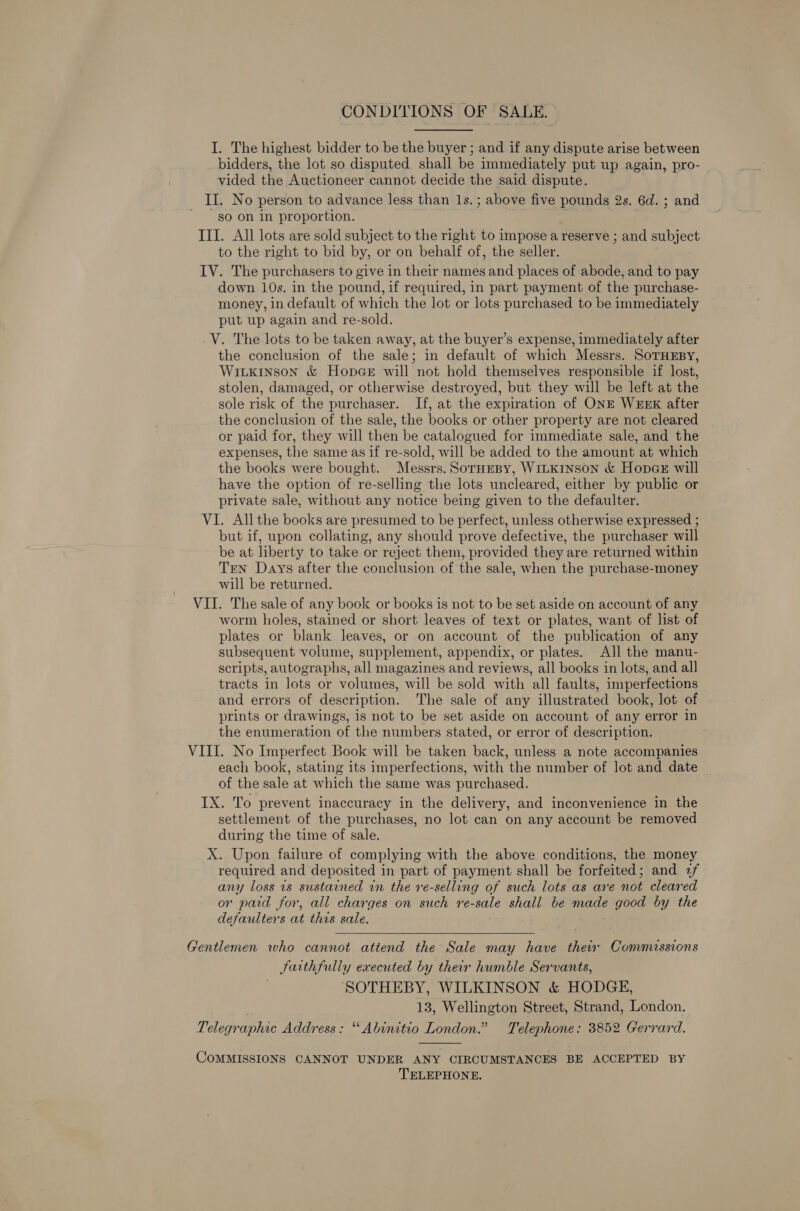 CONDITIONS OF SALE. I. The highest bidder to be the buyer ; and if any dispute arise between bidders, the lot so disputed. shall be immediately put up again, pro- vided the Auctioneer cannot decide the said dispute. II. No person to advance less than 1s. ; above five pounds 2s. 6d. ; and so on in proportion. ; III. All lots are sold subject to the right to impose a reserve ; and subject to the right to bid by, or on behalf of, the seller. IV. The purchasers to give in their names and places of abode, and to pay down 10s. in the pound, if required, in part payment of the purchase- money, in default of which the lot or lots purchased to be immediately put up again and re-sold. V. The lots to be taken away, at the buyer’s expense, immediately after the conclusion of the sale; in default of which Messrs. SoTHEBY, Wiixinson &amp; Hopnae will not hold themselves responsible if lost, stolen, damaged, or otherwise destroyed, but they will be left at the sole risk of the purchaser. If, at the expiration of ONE WEEK after the conclusion of the sale, the books or other property are not cleared or paid for, they will then be catalogued for immediate sale, and the expenses, the same as if re-sold, will be added to the amount at which the books were bought. Messrs. SorHEBY, WILKINSON &amp; Hopae will have the option of re-selling the lots uncleared, either by public or private sale, without any notice being given to the defaulter. VI. All the books are presumed to be perfect, unless otherwise expressed ; but if, upon collating, any should prove defective, the purchaser will be at liberty to take or reject them, provided they are returned within TEN Days after the conclusion of the sale, when the purchase-money will be returned. VII. The sale of any book or books is not to be set aside on account of any worm holes, stained or short leaves of text or plates, want of list of plates or blank leaves, or on account of the publication of any subsequent volume, supplement, appendix, or plates. All the manu- scripts, autographs, all magazines and reviews, all books in lots, and all tracts in lots or volumes, will be sold with all faults, imperfections and errors of description. The sale of any illustrated book, lot of prints or drawings, is not to be set aside on account of any error in the enumeration of the numbers stated, or error of description. VIII. No Imperfect Book will be taken back, unless a note accompanies each book, stating its imperfections, with the number of lot and date of the sale at which the same was purchased. IX. To prevent inaccuracy in the delivery, and inconvenience in the settlement of the purchases, no lot can on any account be removed during the time of sale. X. Upon failure of complying with the above conditions, the money required and deposited in part of payment shall be forfeited; and 2/ any loss 1s sustarned in the re-selling of such lots as are not cleared or paid for, all charges on such re-sale shall be made good by the defaulters at this sale.  Gentlemen who cannot attend the Sale may have thew Commissions Sarthfully executed by their humble Servants, SOTHEBY, WILKINSON &amp; HODGE, . 13, Wellington Street, Strand, London. Telegraphic Address: “ Abinitio London.” Telephone: 3852 Gerrard.  COMMISSIONS CANNOT UNDER ANY CIRCUMSTANCES BE ACCEPTED BY TELEPHONE.