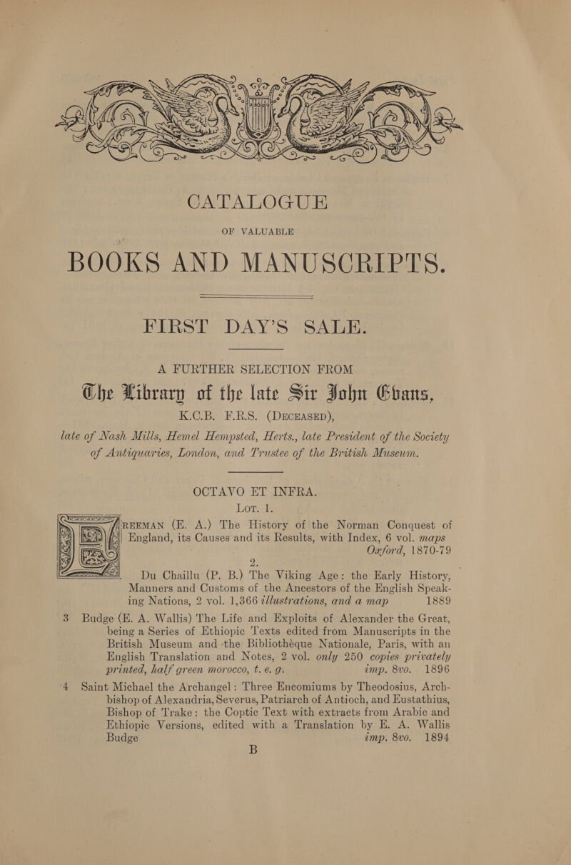    FIRST DAY’S SALE. A FURTHER SELECTION FROM Che Hibrarn of the late Sir John Ehans, K.C.B. F.R.S. (DECEASED), late of Nash Mills, Hemel Hempsted, Herts., late President of the Society of Antiquaries, London, and Trustee of the British Museum. OCTAVO ET INFRA. Lor; &amp; i= — fREEMAN (E. A.) The History of the Norman Conquest of 49 |/,))| England, its Causes and its Results, with Index, 6 vol. maps : Oxford, 1870-79    2. Du Chaillu (P. B.) The Viking Age: the Early History, Manners and Customs of the Ancestors of the English Speak- ing Nations, 2 vol. 1,366 cllustrations, and a map 1889 3 Budge (E. A. Wallis) The Life and Exploits of Alexander the Great, being a Series of Ethiopic Texts edited from Manuscripts in the British Museum and -the Bibliotheque Nationale, Paris, with an English Translation and Notes, 2 vol. only 250 copies privately printed, half green morocco, t. @. g. amp. 8vo. 1896 ‘4 Saint Michael the Archangel: Three Encomiums by Theodosius, Arch- bishop of Alexandria, Severus, Patriarch of Antioch, and Eustathius, Bishop of Trake: the Coptic Text with extracts from Arabic and Ethiopic Versions, edited with a Translation by E. A. Wallis Budge imp. 8vo. 1894 B 