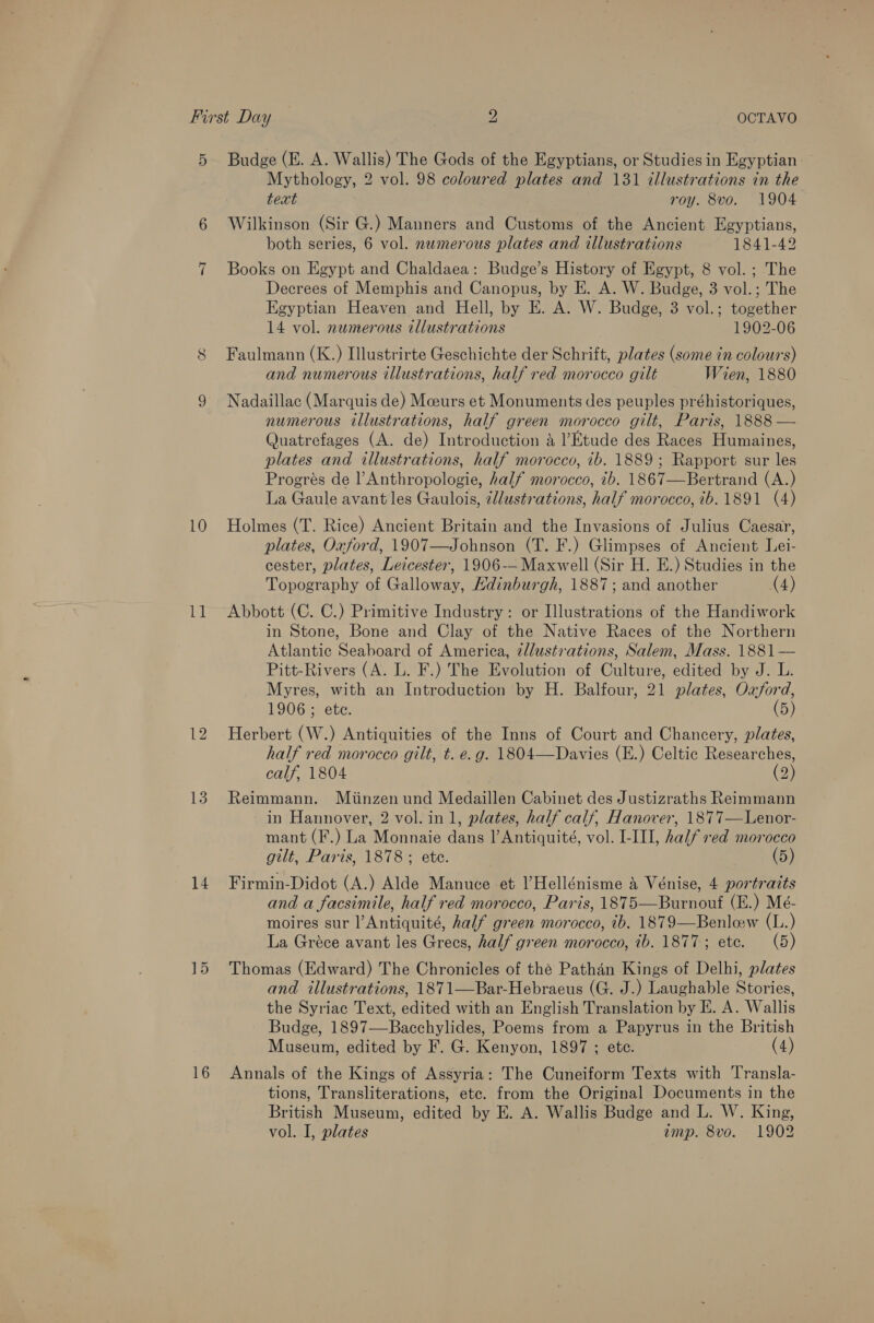 First Day 2 OCTAVO 5 Budge (E. A. Wallis) The Gods of the Egyptians, or Studies in Egyptian - Mythology, 2 vol. 98 coloured plates and 131 illustrations in the text roy. 8vo. 1904 6 Wilkinson (Sir G.) Manners and Customs of the Ancient Egyptians, both series, 6 vol. newmerous plates and illustrations 1841-42 7 Books on Egypt and Chaldaea: Budge’s History of Egypt, 8 vol. ; The Decrees of Memphis and Canopus, by E. A. W. Budge, 3 vol.; The Egyptian Heaven and Hell, by E. A. W. Budge, 3 vol.; together 14 vol. numerous illustrations 1902-06 8 Faulmann (K.) Illustrirte Geschichte der Schrift, plates (some in colours) and numerous illustrations, half red morocco gilt Wien, 1880 9 Nadaillac (Marquis de) Mceurs et Monuments des peuples préhistoriques, numerous illustrations, half green morocco gilt, Paris, 1888 — Quatrefages (A. de) Introduction a Etude des Races Humaines, plates and illustrations, half morocco, ib. 1889; Rapport sur les Progreés de l’ Anthropologie, half morocco, ib. 1867—Bertrand (A.) La Gaule avant les Gaulois, ¢llustrations, half morocco, ib. 1891 (4) 10 Holmes (T. Rice) Ancient Britain and the Invasions of Julius Caesar, plates, Oxford, 1907—Johnson (T. F.) Glimpses of Ancient Lei- cester, plates, Leicester, 1906-— Maxwell (Sir H. E.) Studies in the Topography of Galloway, Hdinburgh, 1887; and another (4) 11 Abbott (C. C.) Primitive Industry: or Illustrations of the Handiwork in Stone, Bone and Clay of the Native Races of the Northern Atlantic Seaboard of America, zllustrations, Salem, Mass. 1881— Pitt-Rivers (A. L. F.) The Evolution of Culture, edited by J. L. Myres, with an Introduction by H. Balfour, 21 plates, Oxford, 1906 ; ete. (5) 12 Herbert (W.) Antiquities of the Inns of Court and Chancery, plates, half red morocco gilt, t. e.g. 1804—Davies (E.) Celtic Researches, calf, 1804 (2) 13. Reimmann. Miinzen und Medaillen Cabinet des Justizraths Reimmann in Hannover, 2 vol. in1, plates, half calf, Hanover, 1877—Lenor- mant (F.) La Monnaie dans Il’ Antiquité, vol. LIII, half red morocco gilt, Paris, 1878; ete. (5) 14 Firmin-Didot (A.) Alde Manuce et l’Hellénisme &amp; Vénise, 4 portraits and a facsimile, half red morocco, Paris, 1875—Burnouf (E.) Mé- moires sur l’Antiquité, half green morocco, ib. 1879—Benlew (L.) La Gréce avant les Grecs, half green morocco, 1b. 1877; etc. (5) 15 Thomas (Edward) The Chronicles of the Pathan Kings of Delhi, plates and illustrations, 1871—Bar-Hebraeus (G. J.) Laughable Stories, the Syriac Text, edited with an English Translation by E. A. Wallis Budge, 1897—Bacchylides, Poems from a Papyrus in the British Museum, edited by F. G. Kenyon, 1897 ; ete. (4) 16 Annals of the Kings of Assyria: The Cuneiform Texts with Transla- tions, Transliterations, etc. from the Original Documents in the British Museum, edited by E. A. Wallis Budge and L. W. King, vol. I, plates amp. 8vo. 1902