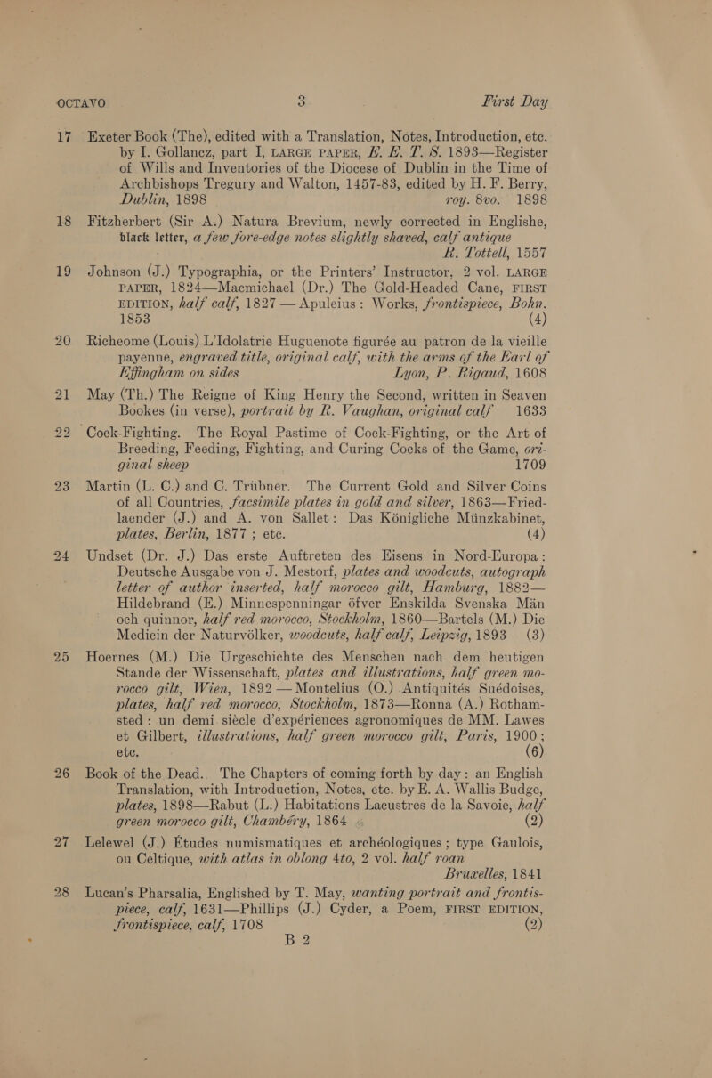 18 19 20 23 25 26 by I. Gollanez, part I, LARGE PAPER, L. #. T. S. 1893—Register of Wills and Inventories of the Diocese of Dublin in the Time of Archbishops Tregury and Walton, 1457-83, edited by H. F. Berry, Dublin, 1898 roy. 8vo. 1898 Fitzherbert (Sir A.) Natura Brevium, newly corrected in Englishe, black letter, a few fore-edge notes slightly shaved, calf antique Fe. Totiell, 1557 Johnson (J.) Typographia, or the Printers’ Instructor, 2 vol. LARGE PAPER, 1824—-Macmichael (Dr.) The Gold-Headed Cane, FIRST EDITION, half calf, 1827 — Apuleius: Works, frontispiece, Bohn, 1853 (4) Richeome (Louis) L’Idolatrie Huguenote figurée au patron de la vieille payenne, engraved title, original calf, with the arms of the Earl of Effingham on sides Lyon, P. Rigaud, 1608 May (Th.) The Reigne of King Henry the Second, written in Seaven Bookes (in verse), portrait by R. Vaughan, original calf 1633 Breeding, Feeding, Fighting, and Curing Cocks of the Game, ov7- ginal sheep 1709 Martin (L. C.) and C. Triibner. The Current Gold and Silver Coins of all Countries, facsimile plates in gold and silver, 1863—Fried- laender (J.) and A. von Sallet: Das Kénigliche Miinzkabinet, plates, Berlin, 1877 ; ete. (4) Undset (Dr. J.) Das erste Auftreten des Eisens in Nord-Europa : Deutsche Ausgabe von J. Mestorf, plates and woodcuts, autograph letter of author inserted, half morocco gilt, Hamburg, 1882— Hildebrand (E.) Minnespenningar 6fver Enskilda Svenska Man och quinnor, half red morocco, Stockholm, 1860—Bartels (M.) Die Medicin der Naturvolker, woodcuts, half calf. Leipzig, 1893 (3) Hoernes (M.) Die Urgeschichte des Menschen nach dem heutigen Stande der Wissenschaft, plates and illustrations, half green mo- rocco gilt, Wien, 1892 —Montelius (O.) Antiquités Suédoises, plates, half red morocco, Stockholm, 1873—Ronna (A.) Rotham- sted: un demi siécle d’expériences agronomiques de MM. Lawes et Gilbert, zllustrations, half green morocco gilt, Paris, ae ete. 6 Book of the Dead.. The Chapters of coming forth by day: an English Translation, with Introduction, Notes, etc. by E. A. Wallis Budge, plates, 1898—Rabut (L.) Habis Lacustres de la Savoie, half green morocco gilt, Chambéry, 1864 « (2) Lelewel (J.) Etudes numismatiques et archéologiques ; type Gaulois, ou Celtique, with atlas in oblong 4to, 2 vol. half roan Bruxelles, 1841 Lucan’s Pharsalia, Englished by T. May, wanting portrait and frontis- piece, calf, 1631—Phillips (J.) Cyder, a Poem, FIRST EDITION, Srontispiece, calf, 1708 (2) Ban