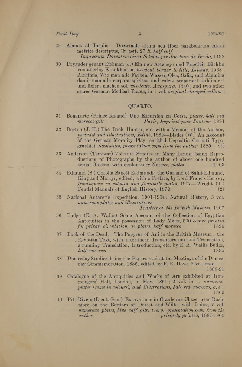 29 30 31 33 34 35 36 37 38 39 40 Alanus ab Insulis. Doctrinale altum seu liber parabolarum Alani metrice descriptus, lit. goth. 27 UW. half calf Impressum Daventrie circa Scholas per Jacobum de Breda, 1492 Dryander genant Eichman (J.) Ein new Artzney unnd Practicir Biichlin von allerley Krankheiten, woodcut border to title, Lipsiae, 15388 ; Alchimia, Wie man alle Farben, Wasser, Olea, Salia, und Alumina damit man alle corpora spiritus und calcis prepariert, sublimiert und fixiert machen sol, woodcuts, Augspurg, 1540; and two other scarce German Medical Tracts, in 1 vol. original stamped vellum QUARTO. Bonaparte (Prince Roland) Une Excursion en Corse, plates, half red morocco guilt Paris, Imprimé pour Vauteur, 1891 Burton (J. H.) The Book Hunter, etc. with a Memoir of the Author, portrait and illustrations, Edinb. 1882—Blades (W.) An Account of the German Morality Play, entitled Depositio Cornuti Typo- graphici, facsimiles, presentation copy from the author, 1885 (2) Anderson (Tempest) Volcanic Studies in Many Lands: being Repro- ductions of Photographs by the author of above one hundred actual Objects, with explanatory Notices, plates 1903 Edmund (S.) Corolla Sancti Eadmundi: the Garland of Saint Edmund, King and Martyr, edited, with a Preface, by Lord Francis Hervey, Frontispiece in colours and facsimile plates, 1907—Wright (T.) Feudal Manuals of English History, 1872 (2) National Antarctic Expedition, 1901-1904: Natural History, 3 vol. numerous plates and illustrations Trustees of the British Museum, 1907 | Budge (E. A. Wallis) Some Account of the Collection of Egyptian Antiquities in the possession of Lady Meux, 500 copies printed Sor private circulation, 34 plates, half morocco 1896 Book of the Dead. The Papyrus of Ani in the British Museum : the _ Egyptian Text, with interlinear Transliteration and Translation, arunning Translation, Introduction, etc. by E. A. Wallis Budge, half morocco 1895 Domesday Studies, being the Papers read at the Meetings of the Domes- day Commemoration, 1886, edited by P. E. Dove, 2 vol. map 1888-91 Catalogue of the Antiquities and Works of Art exhibited at Iron- mongers’ Hall, London, in May, 1861; 2 vol. in 1, numerous plates (some in colours), and illustrations, half red morocco, g. e. 1869 Pitt-Rivers (Lieut.-Gen.) Excavations in Cranborne Chase, near Rush- more, on the Borders of Dorset and Wilts, with Index, 5 vol. numerous plates, blue calf gilt, t.e.g. presentation copy Jrom the author privately printed, 1887-1905