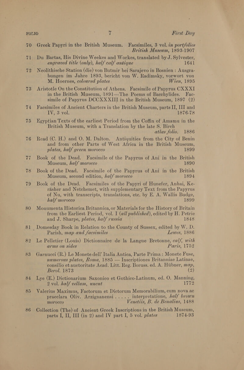 73 74 75 80 81 82 83 84 85 86 Greek Papyri in the British Museum. Facsimiles, 3 vol. 7n portfolios British Museum, 1893-1907 Du Bartas, His Divine Weekes and Workes, translated by J. Sylvester, engraved title (only), half calf antique 1641 Neolithische Station (die) von Butmir bei Sarajevo in Bosnien : Ausgra- bungen im Jahre 1893, bericht von W. Radimsky, vorwort von M. Hoernes, coloured plates Wien, 1895 Aristotle On the Constitution of Athens. Facsimile of Papyrus CXX XI in the British Museum, 1891—The Poems of Bacchylides. Fac- simile of Papyrus DCCX XXIII in the British Museum, 1897 (2) Faesimiles of Ancient Charters in the British Museum, parts II, III and ENG 33 7yvol, , 1876-78 Egyptian Texts of the earliest Period from the Coffin of Amamu in the British Museum, with a Translation by the late S. Birch atlas folio. 1886 Read (C. H.) and O. M. Dalton. Antiquities from the City of Benin and from other Parts of West Africa in the British Museum, plates, half green morocco 1899 Book of the Dead. Facsimile of the Papyrus of Ani in the British Museum, half morocco 1890 Book of the Dead. Facsimile of the Papyrus of Ani in the British Museum, second edition, half morocco 1894 Book of the Dead. Facsimiles of the Papyri of Hunefer, Anhai, Ke- rasher and Netchemet, with supplementary Text from the Papyrus of Nu, with transcripts, translations, etc. by E. A. Wallis Budge, half morocco 1899 Monumenta Historica Britannica, or Materials for the History of Britain from the Earliest Period, vol. I (all published), edited by H. Petrie and J. Sharpe, plates, half russia 1848 Parish, map and facsimiles Lewes, 1886 Le Pelletier (Louis) Dictionnaire de la Langue Bretonne, cal/, with arms on sides Paris, 1752 Garnucci (R.) Le Monete dell’ Italia Antica, Parte Prima: Monete Fuse, numerous plates, Roma, 1885 — Inscriptiones Britanniae Latinae, consilio et auctoritate Acad. Litt. Reg. Boruss. ed. A. Hiibner, map, Berol. 1873 (2) Lye (E.) Dictionarium Saxonico et Gothico-Latinum, ed. O. Manning, 2 vol. half vellum, uncut 1772 Valerius Maximus, Factorum et Dictorum Memorabilium, cum nova ac praeclara Oliv. Arzignanensi..... interpretatione, half brown Morocco Venettis, B. de Benalius, 1488 Collection (The) of Ancient Greek Inscriptions in the British Museum,