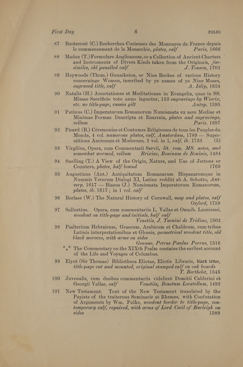 87 88 90 vt 96 Oy. 98 99 100 101 Bouteroué (C.) Recherches Curieuses des Monnayes de France depuis le commencement de la Monarchie, plates, calf Paris, 1666 Madox (T.) Formulare Anglicanum, or a Collection of Ancient Charters ° and Instruments of Divers Kinds taken from the Originals, ac- simtles, old panelled calf J. Tonson, 1702 Heywoode (Thom.) Gunaikeion, or Nine Bookes of various History concerninge Women, inscribed by ye names of ye Nine Muses, engraved title, calf A. Islip, 1624 Natalis (H.) Annotationes et Meditationes in Evangelia, quae in SS. Missae Sacrificio toto anno leguntur, 153 engravings by Wieria, etc. no title-page, russia gilt Antvup. 1595 Patinus (C.) Imperatorum Romanorum Numismata ex aere Mediae et Minimae Formae Descripta et Enarrata, plates and engravings, vellum Paris. 1697 Picard (B.) Céremonies et Coutumes Réligieuses de tous les Peuples du Monde, 4 vol. numerous plates, calf, Amsterdam, 1789 — Super- stitions Anciennes et Modernes, 2 vol. in 1, calf, ib. 1733 (5) Virgilius, Opera, cum Commentarii Servii, U¢. rom. MS. notes, and somewhat wormed, vellum Briaxiae, Boninum de Boninis, 1484 Snelling (T.) A View of the Origin, Nature, and Use of Jettons or Counters, plates, half bound 1769 Augustinus (Ant.) Antiquitatum Romanarum Hispanarumque in Nummis Veterum Dialogi XI, Latine redditi ab A. Schotto, Ant- verp. 1617 — Biaeus (J.) Nomismata Imperatorum Romanorum, plates, 1b. 1617; in 1 vol. calf Borlase (W.) The Natural History of Cornwall, map and plates, calf Oxford, 1758 Sallustius. Opera, cum commentariis L. Vallae et Omnib. Leoniceni, woodcut on title-page and initials, half calf Venetits, J. Tacuini de Tridino, 1502 Psalterium Hebraicum, Graecum, Arabicum et Chaldeum, cum tribus Latinis interpretationibus et Glossis, geometrical woodcut title, old black morocco, with arms on sides i Genuae, Petrus Paulus Porrus, 1516 of the Life and Voyages of Columbus. Elyot (Sir Thomas) Bibliotheca Eliotae, Eliotis Librarie, black letter, title-page cut and mounted, original stamped calf on ocak boards T. Berthelet, 1545 Juvenalis, cum duobus commentariis videlicet Domitii Calderini et Georgii Vallae, calf Venettis, Bonetum Locatellum, 1492 New Testament. Text of the New Testament translated by the Papists of the traiterous Seminarie at Rhemes, with Confutation of Arguments by Wm. Fulke, woodcut border to title-page, con- temporary calf, repaired, with arms of Lord Cecil of Burleigh on sides 1589