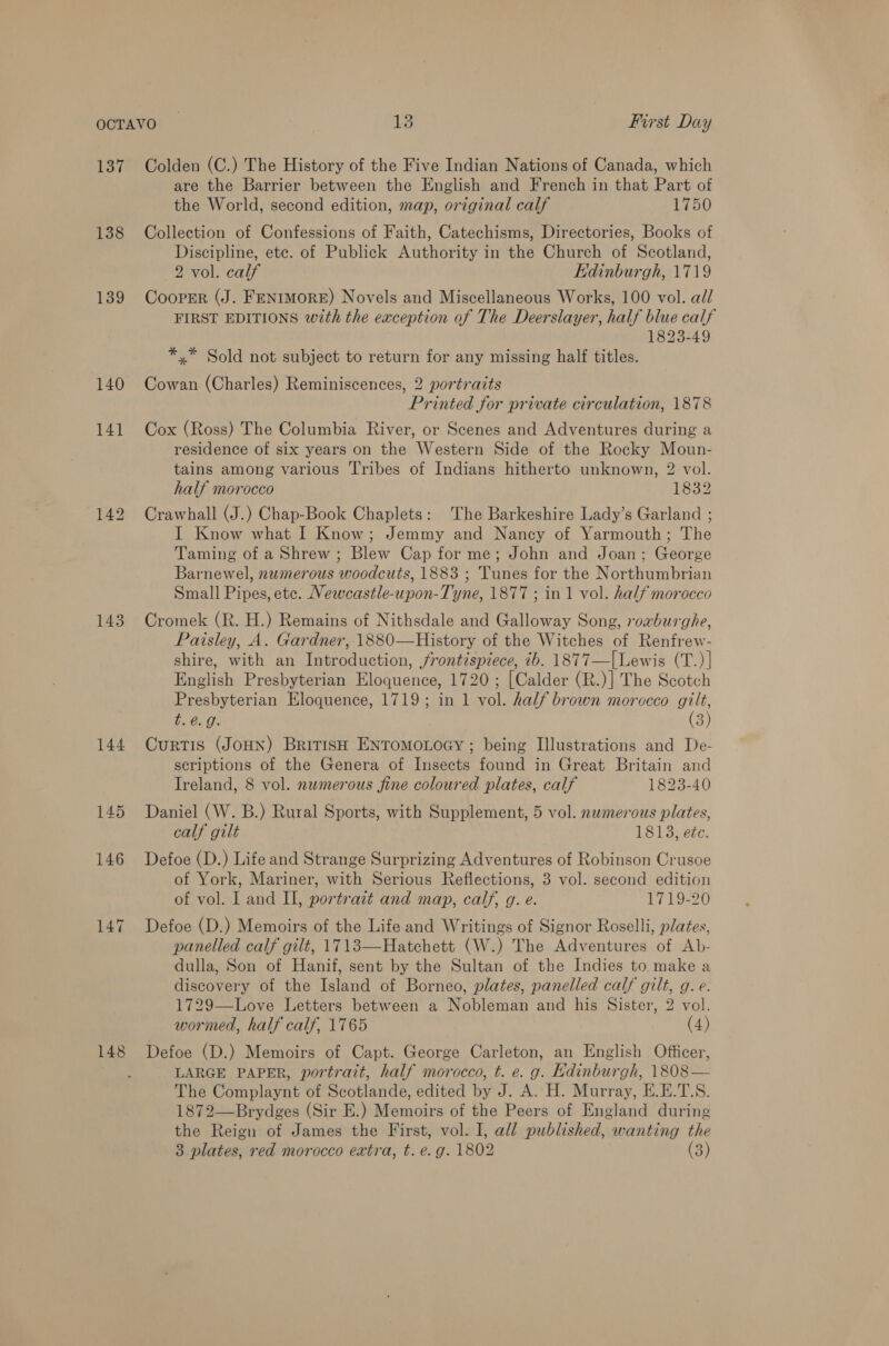 137 138 139 140 141 143 144 147 Colden (C.) The History of the Five Indian Nations of Canada, which are the Barrier between the English and French in that Part of the World, second edition, map, original calf 1750 Collection of Confessions of Faith, Catechisms, Directories, Books of Discipline, ete. of Publick Authority in the Church of Scotland, 2 vol. calf Edinburgh, 1719 Cooper (J. FENIMORE) Novels and Miscellaneous Works, 100 vol. all FIRST EDITIONS with the exception of The Deerslayer, half blue calf 1823-49 *,* Sold not subject to return for any missing half titles. Cowan (Charles) Reminiscences, 2 portraits Printed for private circulation, 1878 Cox (Ross) The Columbia River, or Scenes and Adventures during a residence of six years on the Western Side of the Rocky Moun- tains among various Tribes of Indians hitherto unknown, 2 vol. half morocco 1832 Crawhall (J.) Chap-Book Chaplets: The Barkeshire Lady’s Garland ; I Know what I Know; Jemmy and Nancy of Yarmouth; The Taming of a Shrew ; Blew Cap for me; John and Joan; George Barnewel, numerous woodcuts, 1883 ; Tunes for the Northumbrian Small Pipes, ete. Newcastle-upon-Tyne, 1877 ; in 1 vol. half morocco Cromek (R. H.) Remains of Nithsdale and Galloway Song, roaburghe, Paisley, A. Gardner, 1880—History of the Witches of Renfrew- shire, with an Introduction, frontispiece, ib. 1877—|Lewis (T.)| English Presbyterian Eloquence, 1720; [Calder (R.)] The Scotch Presbyterian Eloquence, 1719; in 1 vol. half brown morocco gilt, t.@. g. (3) Curtis (JOHN) British ENTOMOLOGY ; being Illustrations and De- scriptions of the Genera of Insects found in Great Britain and Ireland, 8 vol. newmerous fine coloured plates, calf 1823-40 Daniel (W. B.) Rural Sports, with Supplement, 5 vol. nwmerous plates, calf gilt 1813, e¢e. Defoe (D.) Life and Strange Surprizing Adventures of Robinson Crusoe of York, Mariner, with Serious Reflections, 3 vol. second edition of vol. I and II, portrait and map, calf, g. e. 1719-20 Defoe (D.) Memoirs of the Life and Writings of Signor Roselli, plates, panelled calf gilt, 1713—Hatchett (W.) The Adventures of Ab- dulla, Son of Hanif, sent by the Sultan of the Indies to make a discovery of the Island of Borneo, plates, panelled calf gilt, g. e. 1729—Love Letters between a Nobleman and his Sister, 2 vol. wormed, half calf, 1765 (4) Defoe (D.) Memoirs of Capt. George Carleton, an English Officer, LARGE PAPER, portrait, half morocco, t. e. g. Edinburgh, 1808— The Complaynt of Scotlande, edited by J. A. H. Murray, E.E.T\S. 1872—Brydges (Sir E.) Memoirs of the Peers of England during the Reign of James the First, vol. I, all published, wanting the 3 plates, red morocco extra, t. e. g. 1802 (3)