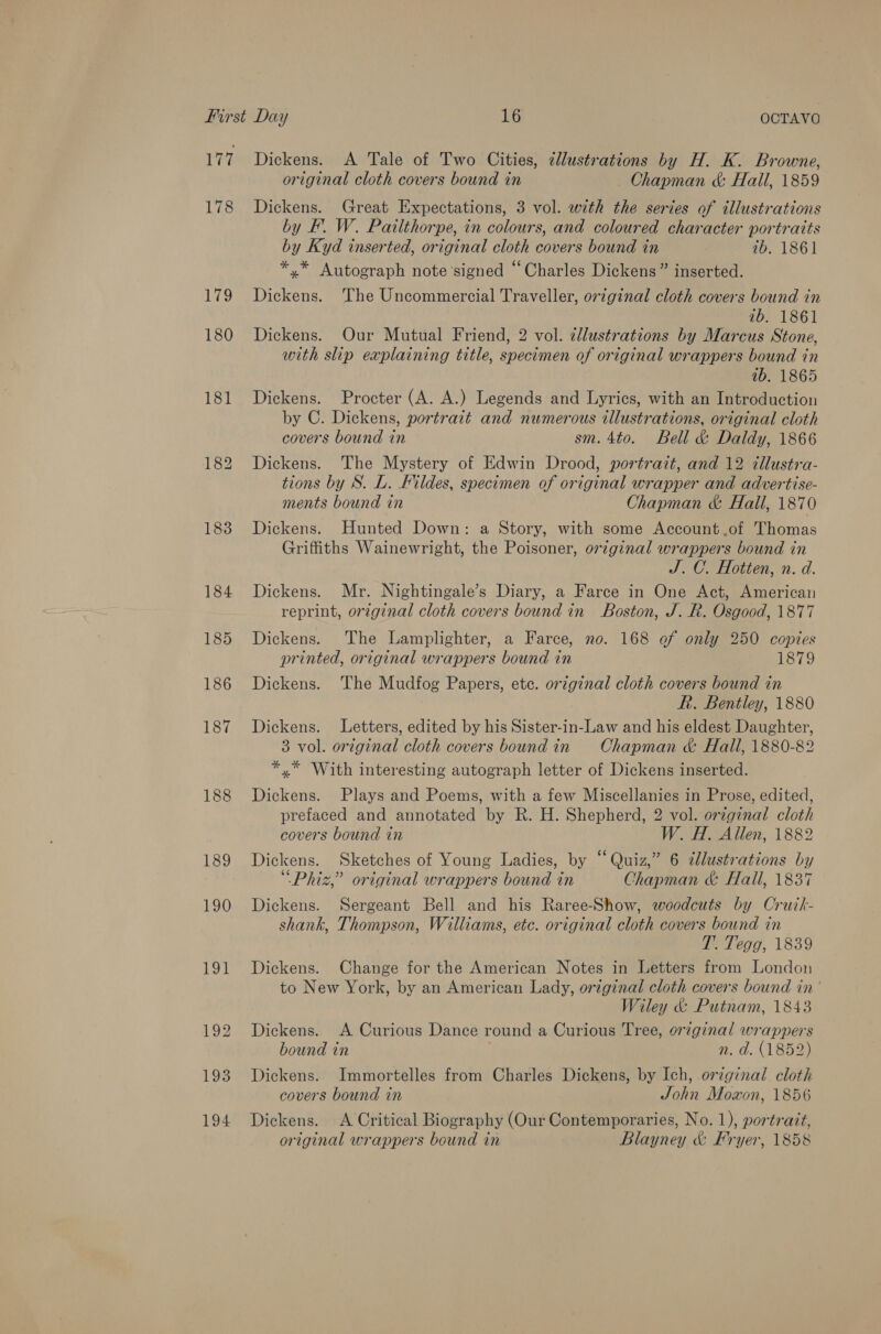 177 178 179 180 188 189 190 Dickens. A Tale of Two Cities, cllustrations by H. K. Browne, original cloth covers bound in Chapman &amp; Hall, 1859 Dickens. Great Expectations, 3 vol. with the series of illustrations by FP’. W. Pailthorpe, in colours, and coloured character portratts by Kyd inserted, original cloth covers bound in 1b. 1861 *,* Autograph note signed “Charles Dickens” inserted. Dickens. The Uncommercial Traveller, original cloth covers bound in ib. 1861 Dickens. Our Mutual Friend, 2 vol. cllustrations by Marcus Stone, with slip explaining title, specimen of original wrappers bound in ib. 1865 Dickens. Procter (A. A.) Legends and Lyrics, with an Introduction by C. Dickens, portrait and numerous illustrations, original cloth covers bound in sm. 4to. Bell &amp; Daldy, 1866 Dickens. The Mystery of Edwin Drood, portrait, and 12 tllustra- tions by S. L. Fildes, specimen of original wrapper and advertise- ments bound in Chapman &amp; Hall, 1870 Dickens. Hunted Down: a Story, with some Account ,.of Thomas Griffiths Wainewright, the Poisoner, orzginal wrappers bound in J. C. Hotiten, n. d. Dickens. Mr. Nightingale’s Diary, a Farce in One Act, American reprint, orzginal cloth covers bound in Boston, J. R. Osgood, 1877 Dickens. The Lamplighter, a Farce, no. 168 of only 250 copies printed, original wrappers bound in 1879 Dickens. The Mudfog Papers, ete. orzginal cloth covers bound in Rh. Bentley, 1880 Dickens. Letters, edited by his Sister-in-Law and his eldest Daughter, 3 vol. original cloth covers boundin Chapman &amp; Hall, 1880-82 *,* With interesting autograph letter of Dickens inserted. Dickens. Plays and Poems, with a few Miscellanies in Prose, edited, prefaced and annotated by R. H. Shepherd, 2 vol. orzgznal cloth covers bound in W. H. Allen, 1882 Dickens. Sketches of Young Ladies, by “Quiz,” 6 dlustrations by “Phiz,” original wrappers bound in Chapman &amp; Hall, 1837 Dickens. Sergeant Bell and his Raree-Show, woodcuts by Cruik- shank, Thompson, Williams, etc. original cloth covers bound in T’. Tegg, 1839 Dickens. Change for the American Notes in Letters from London to New York, by an American Lady, original cloth covers bound in’ Wiley &amp; Putnam, 1843 Dickens. A Curious Dance round a Curious Tree, or7ginal wrappers bound in n. d. (1852) Dickens. Immortelles from Charles Dickens, by Ich, original cloth covers bound in John Moxon, 1856 Dickens. A Critical Biography (Our Contemporaries, No. 1), portrait, original wrappers bound in Blayney &amp; Fryer, 1858