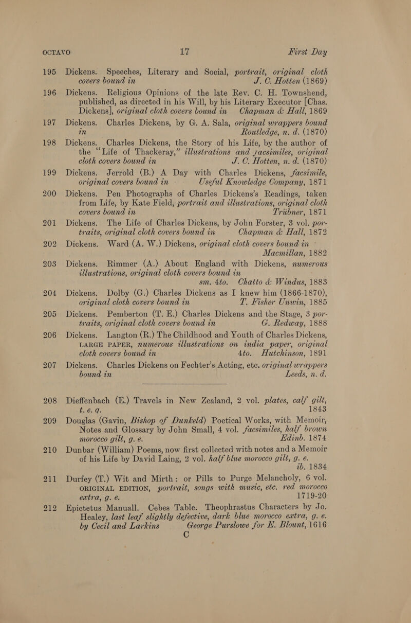 195 196 197, 198 F992 211 212 Dickens. Speeches, Literary and Social, portrait, original cloth covers bound in J. C. Hotten (1869) Dickens. Religious Opinions of the late Rev. C. H. Townshend, published, as directed in his Will, by his Literary Executor [Chas. Dickens], original cloth covers bound in Chapman &amp; Hall, 1869 Dickens. Charles Dickens, by G. A. Sala, original wrappers bound in Routledge, n. d. (1870) Dickens. Charles Dickens, the Story of his Life, by the author of the “Life of Thackeray,” ¢lustrations and yacsimiles, original cloth covers bound in J. C. Hotten, n. d. (1870) Dickens. Jerrold (B.) A Day with Charles Dickens, /acsimile, original covers bound in Useful Knowledge Company, 1871 Dickens. Pen Photographs of Charles Dickens’s Readings, taken from Life, by Kate Field, portrait and illustrations, original cloth covers bound in Tribner, 1871 Dickens. The Life of Charles Dickens, by John Forster, 3 vol. por- traits, original cloth covers bound in Chapman &amp; Hall, 1872 Dickens. Ward (A. W.) Dickens, original cloth covers bound in » Macmillan, 1882 Dickens. Rimmer (A.) About England with Dickens, nwmerous illustrations, original cloth covers bound in sm. 4to. Chatto &amp; Windus, 1883 Dickens. Dolby (G.) Charles Dickens as I knew him (1866-1870), original cloth covers bound in T. Fisher Unwin, 1885 Dickens. Pemberton (T. E.) Charles Dickens and the Stage, 3 por- traits, original cloth covers bound in G.. Redway, 1888 Dickens. Langton (R.) The Childhood and Youth of Charles Dickens, LARGE PAPER, numerous illustrations on india paper, original cloth covers bound in 4to. Hutchinson, 1891 Dickens. Charles Dickens on Fechter’s Acting, etc. original wrappers bound in Leeds, n. d. Dieffenbach (E.) Travels in New Zealand, 2 vol. plates, calf gilt, t. é. q. 1843 Douglas (Gavin, Bishop of Dunkeld) Poetical Works, with Memoir, Notes and Glossary by John Small, 4 vol. facsimiles, half brown morocco gilt, g. é. Edinb. 1874 Dunbar (William) Poems, now first collected with notes and a Memoir of his Life by David Laing, 2 vol. half blue morocco gilt, g. e. 1b. 1834 Durfey (T.) Wit and Mirth: or Pills to Purge Melancholy, 6 vol. ORIGINAL EDITION, portrait, songs with music, ete. red morocco extra, g. @. 1719-20 Epictetus Manuall. Cebes Table. Theophrastus Characters by Jo. Healey, last leaf slightly defective, dark blue morocco extra, g. é. by Cecil and Larkins George Purslowe for E'. Blount, 1616 C