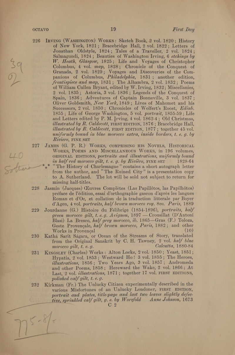 226 Irvinc (WASHINGTON) Works: Sketch Book, 2 vol. 1820; History of New York, 1821; Bracebridge Hall, 2 vol. 1822; Letters of Jonathan Oldstyle, 1824; Tales of a Traveller, 2 vol. 1824; Salmagundi, 1824; Beauties of Washington Irving, 6 etchings by W. Heath, Glasgow, 1825; Life and Voyages of Christopher Columbus, 4 vol. map, 1828; Chronicle of the Conquest of Granada, 2 vol. 1829; Voyages and Discoveries of the Com- panions of Columbus, Pfzladelphia, 1831; another edition, Srontispiece and map, 1831; The Alhambra, 2 vol. 1832; Poems of William Cullen Bryant, edited by W. Irving, 1832; Miscellanies, 2 vol. 1835; Astoria, 3 vol. 1836; Legends of the Conquest of Spain, 1836; Adventures of Captain Bonneville, 3 vol. 1837; Oliver Goldsmith, New York, 1849; Lives of Mahomet and his Successors, 2 vol. 1850; Chronicles of Wolfert’s Roost, Hdinb. 1855; Life of George Washington, 5 vol. portrait, 1855-59 ; Life and Letters edited by P. M. Irving, 4 vol. 1862-4; Old Christmas, illustrated by R. Caldecott, FIRST EDITION, 1876 ; Bracebridge Hall, illustrated by R. Caldecott, FIRST EDITION, 1877; together 45 vol. uniformly bound in blue morocco extra, inside borders, t. e. g. by Riviere, FINE SET 227 James (G. P. R.) Works, COMPRISING HIS NOVELS, HISTORICAL Works, Po—EMS AND MISCELLANEOUS WORKS, in 196 volumes, ORIGINAL EDITIONS, portraits and illustrations, uniformly bound in half red morocco gilt, t. e. g. by Riviere, FINE SET 1828-64 -*,* “The History of Charlemagne” contains a short autograph letter from the author, and “The Ruined City” is a presentation copy to A. Sutherland. The lot will be sold not subject to return for missing half-titles. 228 Jasmin (Jacques) uvres Complétes (Las Papillétos, las Papilhdtos) préface de |’édition, essai d’orthographie gascon d’aprés les langues Roman et d’Oc, et collation de la traduction litterale par Boyer d’Agen, 4 vol. portraits, half brown morocco roy. 8vo. Paris, 1889 229 Jourdanne (G.) Histoire du Félibrige (1854-1896), portraits, half green morocco gilt, t. e.g. Avignon, 1897 — Crousillat (D’Antoni Blasi) La Bresco, half grey morocco, ib. 1865—Gras (F.) Toloza, Geste Proveneale, half brown morocco, Paris, 1882; and other Works in Provencal (10) 230 Katha Sarit Sagara, or Ocean of the Streams of Story, translated from the Original Sanskrit by C. H. Tawney, 2 vol. half blue morocco gilt, t. é. g. Calcutta, 1880-84 231 Kuineés_ey (Charles) Works: Alton Locke, 2 vol. 1850; Yeast, 1851; Hypatia, 2 vol. 1853; Westward Ho! 3 vol. 1855; The Heroes, illustrations, 1856; Two Years Ago, 3 vol. 1857; Andromeda and other Poems, 1858; Hereward the Wake, 2 vol. 1866; At Last, 2 vol. illustrations, 1871; together 17 vol. FIRST EDITIONS, polished calf gilt, t. e.g. 232 Kirkman (Fr.) The Unlucky Citizen experimentally described in the various Misfortunes of an Unlucky Londoner, FIRST EDITION, portrait and plates, title-page and last two leaves slightly defec- _ tive, sprinkled calf gilt, g. e. by Worsfold Anne Johnson, 1673 eit C2