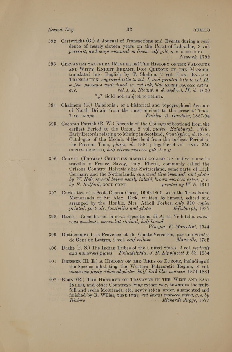 393 394 395 396 Sit 398 Cartwright (G.) A Journal of Transactions and Events during a resi- dence of nearly sixteen years on the Coast of Labrador, 3 vol. portrait, and maps mounted on linen, calf gilt, g. e. FINE COPY | Newark, 1792 CERVANTES SAAVEDRA (MIGUEL DE) THE History oF THE VALOROUS AND Witty KnicHTr ERRANT, DON QUIXOTE OF THE MANCHA, translated into English by T. Shelton, 2 vol. Frrst ENGLISH TRANSLATION, engraved title to vol. I, and printed title to vol. IT, a few passages underlined in red ink, blue levant morocco extra, g. @. vol. I, f. Blount, n.d. and vol. IT, ib. 1620 *,* Sold not subject to return. Chalmers (G.) Caledonia: or ahistorical and topographical Account of North Britain from the most ancient to the present Times, 7 vol. maps Paisley, A. Gardner, 1887-94 Cochran-Patrick (R. W.) Records of the Coinage of Scotland from the earliest Period to the Union, 2 vol. plates, Hdinburgh, 1876; Early Records relating to Mining in Scotland, frontispiece, 7b. 1878 ; Catalogue of the Medals of Scotland from the earliest Period to the Present Time, plates, 7b. 1884; together 4 vol. ONLY 350 COPIES PRINTED, half citron morocco gilt, t. e.g. Coryat (THOMAS) CRUDITIES HASTILY GOBLED UP in five moneths travells in France, Savoy, Italy, Rhetia, commonly called the Grisons Country, Helvetia alias Switzerland, some parts of High Germany and the Netherlands, engraved title (mended) and plates by W. Hole, several leaves neatly inlaid, brown morocco extra, g. é. by F. Bedford, GooD COPY printed by W.S. 1611 Curiosities of a Scots Charta Chest, 1600-1800, with the Travels and Memoranda of Sir Alex. Dick, written by himself, edited and arranged by the Honble. Mrs. Atholl Forbes, only 310 copies printed, portrait, facsimiles and plates Edinburgh, 1897 Dante. Comedia con la nova espositione di Aless. Vellutello, name- rous woodcuts, somewhat stained, half bound Vinegia, F’. Marcolini, 1544 Dictionnaire de la Provence et du Comté-Venaissin, par une Société de Gens de Lettres, 2 vol. half vellum Marseille, 1785 Drake (F. S.) The Indian Tribes of the United States, 2 vol. portrait and numerous plates Philadelphia, J. B. Lippincott &amp; Co. 1884 Dresser (H. E.) A History of THE Birps OF EUROPE, including all the Species inhabiting the Western Palaearctic Region, 8 vol. numerous finely coloured plates, half dark blue morocco 1871-1881 INDIES, and other Countreys lying eyther way, towardes the fruit- full and ryche Moluccaes, etc. newly set in order, augmented and finished by R. Willes, black letter, red levant morocco extra, g. e. by Riviere --. Richarde Jugge, 1577
