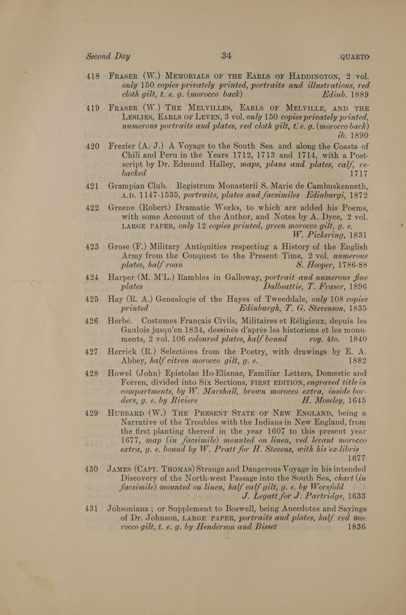 418 419 420 423 425 429 430 FRASER (W.) MEMORIALS OF THE EARLS oF HADDINGTON, 2 vol. only 150 copies privately printed, portraits and illustrations, red cloth gilt, t. e. g. (morocco back) Edinb. 1889 FRASER (W.) THE MELVILLES, EARLS OF MELVILLE, AND THE LESLIES, EARLS OF LEVEN, 3 vol. only 150. copies privately printed, numerous portraits and plates red cloth gilt, t: e. g. (morocco back? 1b. 1890 Frezier (A: J.) A Voyage to the South Sea and along the Coasts of Chili and Peru in the Years 1712, 1713 and 1714, with a Post- script by Dr. Edmund Halley, maps, plans and plates, calf, re- backed By Grampian Club. Registrum Monasterii S. Marie de Eee erncth, A.D. 1147-1535, portraits, plates and facsimiles Edinburgi, 1872 Greene (Robert) Dramatic Works, to which are added his Poems, . with some Account of the Author, and Notes by A. Dyce, 2 vol. LARGE PAPER, only 12 copies printed, green morocco gilt, g. e. W. Pickering, 1831 Grose (F:) Military Antiquities respecting a History of the English Army from the Conquest to the Present Time, 2 vol. numerous plates, half roan 8. Hooper, 1786-88 Harper (M..M’L.) Rambles : in Galloway, portrait and numerous fine plates Dalbeattie, T. Fraser, 1896 Hay (R. A.) Genealogie of the Hayes of Tweeddale, only 108 copies printed Edinburgh, T. G. Stevenson, 1835 Herbé. Costumes Francais Civils, Militaires et Réligieux, depuis les Gaulois pean, en 1834, dessinés d’aprés les historiens et les monu- ments, 2 vol. 106 colour ed plates, half bound roy. 4to. 1840 Herrick (R.) Selections from the Poetry, with drawings by E. A. Abbey, half citron morocco gilt, g. e. 1882 Howel (John) Epistolae Ho-Elianae, Familiar Letters, Domestic and Forren, divided into Six Sections, FIRST EDITION, engraved titlein compartments, by W. Marshall, brown morocco extra, inside bor- ders, g. e. by Riviere cal H, Moseley, 1645 HUBBARD. (W.) THE PRESENT STATE OF NEW ENGLAND, being a Narrative of the Troubles with the Indiansin New England, from the first planting thereof in the year 1607 to this present year 1677, map (in facsimile). mounted on linen, red levant morocco extra, g- é. bound by W. Pratt for H. Stevens, with his ex-libris 1677 JAMES acawen THOMAS) Strange and Dangerous Voyage in his intended Discovery of the North-west Passage into the South Sea, chart (in gas ore mounted ¢ on linen, half calf gilt, g. e. by Wor shold — «S. Legatt for J. Partridge, 1633 Johsoniana ; or ieee pain to Boswell, being Anecdotes and Sayings of Dr. Johnson, LARGE PAPER, portraits and plates, half red mo- rocco gilt, t. e.g. by Henderson and Bisset 1836