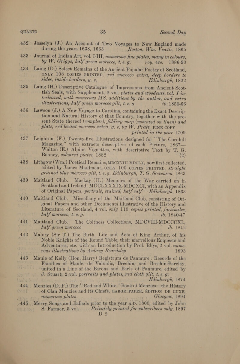 433 434 435 436 439 440 (AAS Josselyn (J.) An Account of Two Voyages to’ New England made during the years 1638, 1663 Boston, Wm. Veazie, 1865 Journal of Indian Art, vol. I-III, nwmerous fine plates, many in colours, by W. Griggs, half green morocco, t. e.g. roy. 4to. 1886-90 Laing (D.) Select Remains of the Ancient Popular Poetry of Scotland, ONLY 108 COPIES PRINTED, red morocco extra, deep borders to sides, inside borders, g. e. | Edinburgh, 1822 Laing (H.) Descriptive Catalogue of Impressions from Ancient Scot- tish Seals, with Supplement, 2 vol. plates and woodcuts, vol. I in- terleaved, with numerous MS. additions by the. author, and extra illustrations, half green morocco gilt, t. é. g. ib. 1850-66 Lawson (J.) A New Voyage to Carolina, containing the Exact Descrip- tion and Natural History of that Country, together with the pre- sent State thereof (complete), folding map (mounted on linen) and plate, red levant morocco extra, g. e. by W. Pratt, FINE COPY printed in the year 1709 Leighton (F.) Twenty-five Illustrations designed for “ The Cornhill Magazine,” with extracts descriptive of each Picture, 1867— Walton (E.) Alpine Vignettes, with descriptive Text by T. G. Bonney, coloured plates, 1882 es) Lithgow (Wm.) Poetical Remains, MDCXVIIL-MDCLX, now first collected, edited by James Maidment, ONLY 100 COPIES PRINTED, straight grained blue morocco gilt, t.e.g. Edinburgh, T. G. Stevenson, 1863 Maitland Club. Mackay (H.) Memoirs of the War carried on in Scotland and Ireland, MDCLXXXIX-MDCXCTI, with an Appendix of Original Papers, portrait, stained, half calf _. Kdinburgh, 1833 Maitland Club. Miscellany of the Maitland Club, consisting of Ori- ginal Papers and other Documents illustrative of the History and Literature of Scotland, 4 vol. only 110 copies printed, facsimiles, half morocco, t. e. g. ib. 1840-47 Maitland Club. The Coltness Collections, MDCVIII-MDCCCXL, half green morocco ib. 1842 Malory (Sir T.) The Birth, Life and Acts of King Arthur, of his Noble Knights of the Round Table, their marvellous Enquests and Adventures, etc. with an Introduction by Prof. Rhys, 2 vol. nwme- rous tllustrations by Aubrey Beardsley 1893 Maule of Kelly (Hon. Harry) Registrum de Panmure: Records of the Families of Maule,-de Valoniis, Brechin, and Brechin-Barclay, united in a Line of the Barons and Earls of Panmure, edited by J. Stuart, 2 vol. portraits and plates, red cloth gilt, t.e. g: | — Edinburgh, 1874 Menzies (D. P.) The “Red and White” Book of Menzies: the History of Clan Menzies and its Chiefs, LARGE. PAPER, EDITION DE LUXE, _ numerous plates , ~ Glasgow, 1894 S. Farmer, ‘5 vol. Privately printed for subscribers only, 1897