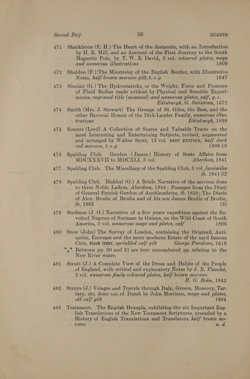 47] 474 479 480 481 483 Shackleton (E. H.) The Heart of the Antarctic, with an. Introduction by H. R. Mill, and an Account of the First Journey to the South Magnetic Pole, by T. W. E. David, 2 vol: coloured plates, maps and numerous illustrations 1909 Shaldon (F.) The Minstrelsy of the English Border, with Illustrative Notes, half brown morocco gilt, t. e.g. 1847 Sinclair (G.) The Hydrostaticks, or the Weight, Force and Pressure of Fluid Bodies made evident by Physical and Sensible Experi- ments, engraved title (mounted) and numerous plates, calf, g. é. Edinburgh, G. Swintoun, 1672 Smith (Mrs. J. Stewart) The Grange of St. Giles, the Bass, and the other Baronial Homes of the Dick-Lauder Family, numerous cllus- trations Edinburgh, 1898 Somers (Lord) A Collection of Scarce and Valuable Tracts on the most Interesting and Entertaining Subjects, revised, augmented and arranged by Walter Scott, 13 vol. BEST EDITION, half dark red morocco, t. e.g. 1809-15 Spalding Club. Gordon (James) History of Scots Affairs from MDCXXXVII to MDCXLI, 3 vol. Aberdeen, 1841 Spalding Club. The Miscellany of the Spalding Club, 5 vol. facsimiles ab. 1841-52 Spalding Club. Blakhal (G.) A Briefe Narrative of the services done to three Noble Ladyes, Aberdeen, 1844; Passages from the Diary of General Patrick Gordon of Auchleuchries, 2b. 1859; The Diarie of Alex. Brodie of Brodie and of his son James Brodie of Brodie, ab. 1863 (3) Stedman (J. G.) Narrative of a five years expedition against the Re- volted Negroes of Surinam in Guiana, on the Wild Coast of South America, 2 vol. numerous maps and plates, calf re 1806 Stow (J ohn) The Survay of London, containing: the Originall, Anti- quitie, Encrease and the more moderne Estate of the sayd famous Citie, black letter, sprinkled calf gilt George Purslowe, 1618 New River water. Strutt (J.) A Complete View of the Dress and Habits of the People of England, with critical and explanatory Notes by J. R. Planché, 2 vol. numerous finely coloured plates, half brown morocco H. G. Bohn, 1842 Struys (J.) Voiages und Travels through Italy, Greece, Muscovy, Tar- tary, etc. done cut of Dutch by John Morrison, maps and plates, old calf gilt 1684 Testament. The English Hexapla, exhibiting the six Important Eng- lish Translations of the New Testament Scriptures, preceded by a History of English Translations and Translators, half brown mo- rocco | n. a.