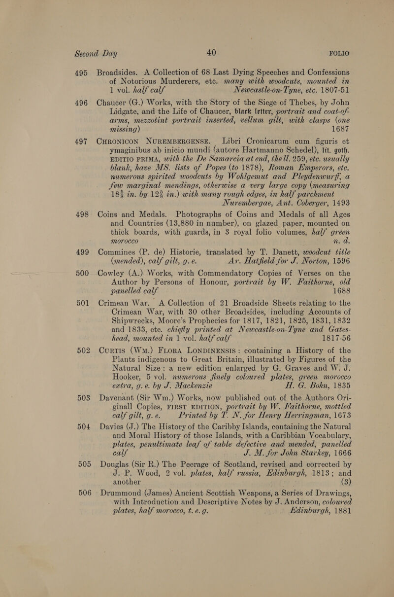 495 496 497 498 499 500 501 502 503 504: 506 Broadsides. A Collection of 68 Last Dying Speeches and Confessions of Notorious Murderers, etc. many with woodcuts, mounted in 1 vol. half calf Newcastle-on-Tyne, etc. 1807-51 Chaucer (G.) Works, with the Story of the Siege of Thebes, by John Lidgate, and the Life of Chaucer, black letter, portrait and coat-of- arms, mezzotint portrait inserted, vellum gilt, with clasps (one missing) 1687 CHRONICON NUREMBERGENSE. Libri Cronicarum cum figuris et ymaginibus ab inicio mundi (autore Hartmanno Schedel), lit. goth. EDITIO PRIMA, with the De Samarcia at end, the ll. 259, etc. usually blank, have MS. lists of Popes (to 1878), Roman Emperors, etc. numerous spirited woodcuts by Wohlgemut and Pleydenwurff, a few marginal mendings, otherwise a very large copy (measuring 1828 in. by 122 in.) with many rough edges, in half parchment Nurembergae, Ant. Coberger, 1493 Coins and Medals. Photographs of Coins and Medals of all Ages and Countries (13,880 in number), on glazed paper, mounted on thick boards, with guards, in 3 royal folio volumes, half green morocco n. d. Commines (P. de) Historie, translated by T. Danett, woodcut title (mended), calf gilt, g.e. Ar. Hatfield for J. Norton, 1596 Cowley (A.) Works, with Commendatory Copies of Verses on the Author by Persons of Honour, portrait by W. Faithorne, old panelled calf 1688 Crimean War. A Collection of 21 Broadside Sheets relating to the Crimean War, with 30 other Broadsides, including Accounts of Shipwrecks, Moore’s Prophecies for 1817, 1821, 1825, 1831, 1832 and 1833, ete. chiefly printed at Newcastle-on-Tyne and Cates- head, mounted in 1 vol. half calf 1817-56 Curtis (Wm.) FLrorA LoNDINENSIS: containing a History of the Plants indigenous to Great Britain, illustrated by Figures of the Natural Size: a new edition enlarged by G. Graves and W. J. Hooker, 5 vol. numerous finely coloured plates, green morocco extra, g.e. by J. Mackenzie H. G. Bohn, 1835 Davenant (Sir Wm.) Works, now published out of the Authors Ori- ginall Copies, FIRST EDITION, portrait by W. Faithorne, mottled calf gilt, g. é. Printed by T. N. for Henry Herringman, 1673 Davies (J.) The History of the Caribby Islands, containing the Natural and Moral History of those Islands, with a Caribbian Vocabulary, plates, penultimate leaf of table defective and mended, panelled calf J. M. for John Starkey, 1666 Douglas (Sir R.) The Peerage of Scotland, revised and corrected by J. P. Wood, 2 vol. plates, half russia, Kdinburgh, 1813; and another | (3) Drummond (James) Ancient Scottish Weapons, a Series of Drawings, with Introduction and Descriptive Notes by J. Anderson, coloured plates, half morocco, t. é. g. Edinburgh, 1881