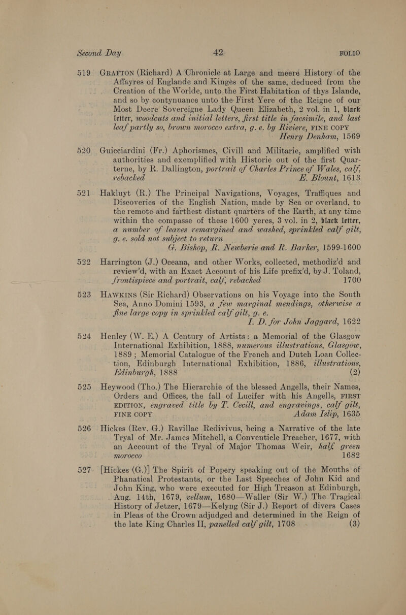 519 527 GRAFTON (Richard) A Chronicle at Large and meere History of the Affayres of Englande and Kinges of the same, deduced from the Creation of the Worlde, unto the First Habitation of thys Islande, and so by contynuance unto the First -Yere of the Reigne of our Most Deere Sovereigne Lady Queen Elizabeth, 2 vol. in 1, black letter, woodcuts and initial letters, first title in facsimile, and last leaf partly so, brown morocco extra, g.e. by Riviere, FINE COPY Henry Denham, 1569 Guicciardini (Fr.) Aphorismes, Civill and Militarie, amplified with authorities and exemplified with Historie out of the first Quar- terne, by R. Dallington, portrait of Charles Prince of Wales, calf, rebacked E. Blount, 1613 Hakluyt (R.) The Principal Navigations, Voyages, Traffiques and Discoveries of the English Nation, made by Sea or overland, to the remote and farthest distant quarters of the Earth, at any time within the compasse of these 1600 yeres, 3 vol. in 2, black Ietter, a number of leaves remargined and washed, sprinkled calf gilt, g. e. sold not subject to return G. Bishop, R. Newberie and R. Barker, 1599-1600 Harrington (J.) Oceana, and other Works, collected, methodiz’d and review d, with an Exact Account of his Life prefix’d, by J. Toland, Srontispiece and portrait, calf, rebacked 1700 Hawkins (Sir Richard) Observations on his Voyage into the South Sea, Anno Domini 1593, a few marginal mendings, otherwise a fine large copy in sprinkled calf gilt, g. e. I. D. for John Jaggard, 1622 Henley (W. E.) A Century of Artists: a Memorial of the Glasgow International Exhibition, 1888, numerous illustrations, Glasgow, 1889 ; Memorial Catalogue of the French and Dutch Loan Collec- tion, Edinburgh International Exhibition, 1886, 7llustrations, Edinburgh, 1888 (2) Heywood (Tho.) The Hierarchie of the blessed Angells, their Names, Orders and Offices, the fall of Lucifer with his Angells, FIRST EDITION, engraved title by T. Cecill, and engravings, calf gilt, FINE COPY Adam Islip, 1635 Hickes (Rev. G.) Ravillac Redivivus, being a Narrative of the late Tryal of Mr. James Mitchell, a Conventicle Preacher, 1677, with an Account of the Tryal of Major Thomas Weir, half green morocco 1682 [Hickes (G.)] The Spirit of Popery speaking out of the Mouths: of Phanatical Protestants, or the Last Speeches of John Kid and John King, who were executed for High Treason at Edinburgh, Aug. 14th, 1679, vellwm, 1680—Waller (Sir W.) The Tragical History of Jetzer, 1679—Kelyng (Sir J.) Report of divers Cases in Pleas of the Crown adjudged and determined in the Reign of the late King Charles II, panelled calf gilt, 1708 (3)